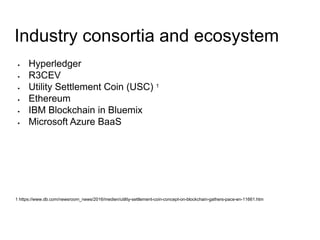 Industry consortia and ecosystem
 Hyperledger
 R3CEV
 Utility Settlement Coin (USC) 1
 Ethereum
 IBM Blockchain in Bluemix
 Microsoft Azure BaaS
1 https://www.db.com/newsroom_news/2016/medien/utility-settlement-coin-concept-on-blockchain-gathers-pace-en-11661.htm
 