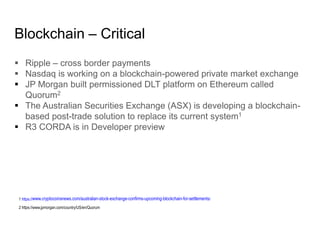 Blockchain – Critical
 Ripple – cross border payments
 Nasdaq is working on a blockchain-powered private market exchange
 JP Morgan built permissioned DLT platform on Ethereum called
Quorum2
 The Australian Securities Exchange (ASX) is developing a blockchain-
based post-trade solution to replace its current system1
 R3 CORDA is in Developer preview
1 https://www.cryptocoinsnews.com/australian-stock-exchange-confirms-upcoming-blockchain-for-settlements/
2 https://www.jpmorgan.com/country/US/en/Quorum
 