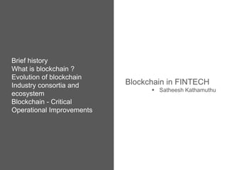 Brief history
What is blockchain ?
Evolution of blockchain
Industry consortia and
ecosystem
Blockchain - Critical
Operational Improvements
Blockchain in FINTECH
 Satheesh Kathamuthu
 