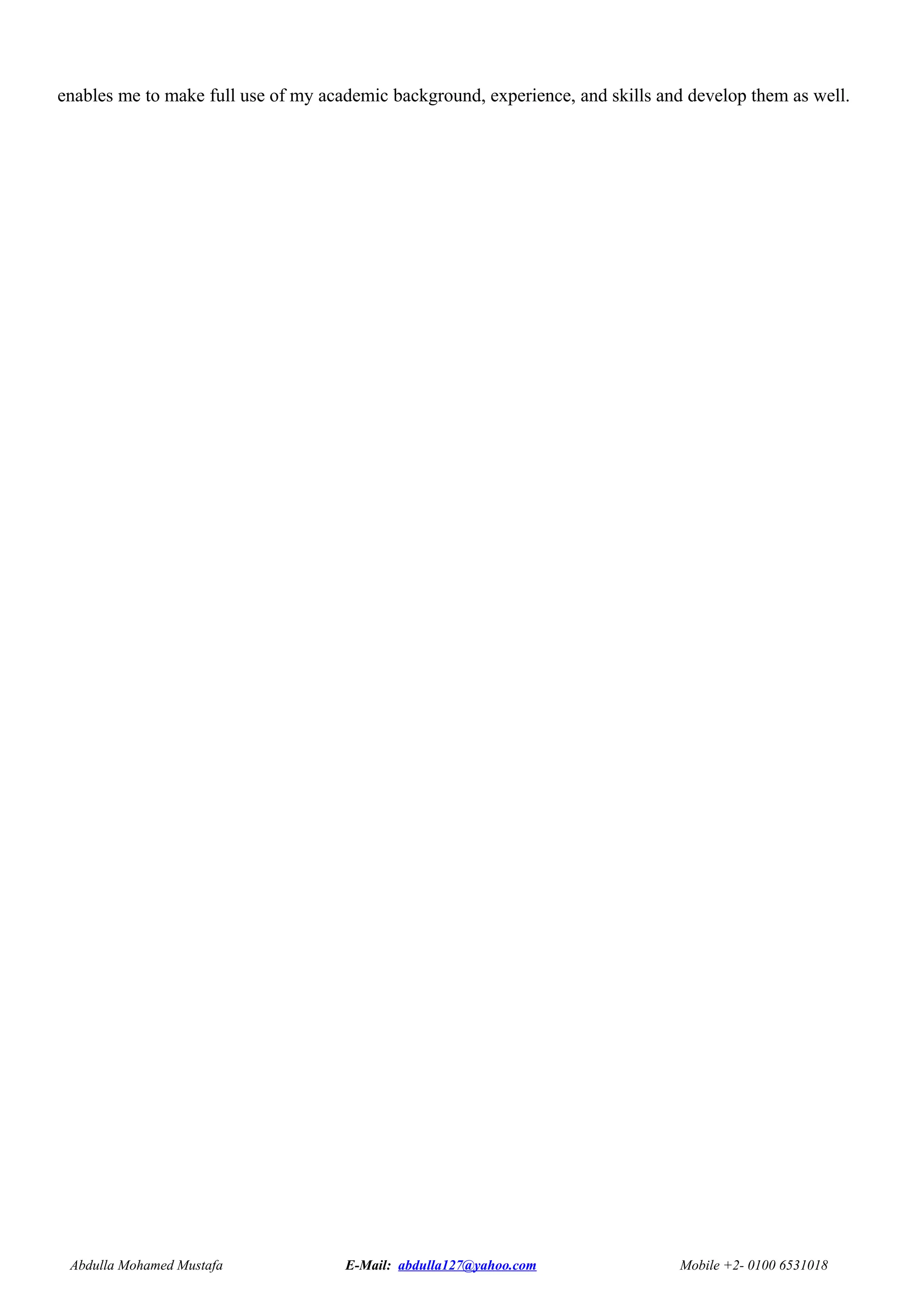enables me to make full use of my academic background, experience, and skills and develop them as well.
Abdulla Mohamed Mustafa E-Mail: abdulla127@yahoo.com Mobile +2- 0100 6531018
 