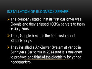 INSTALLATION OF BLOOMBOX SERVER:
The company stated that its first customer was
Google and they shipped 100Kw servers to them
in July 2008.
Thus, Google became the first customer of
BloomEnergy.
They installed a A1-Server System at yahoo in
Sunnyvale,California in 2014 and it is designed
to produce one third of the electricity for yahoo
headquarters.
 