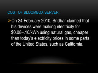 COST OF BLOOMBOX SERVER:
On 24 February 2010, Sridhar claimed that
his devices were making electricity for
$0.08–.10/kWh using natural gas, cheaper
than today's electricity prices in some parts
of the United States, such as California.
 