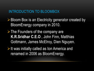 INTRODUCTION TO BLOOMBOX
Bloom Box is an Electricity generator created by
BloomEnergy company in 2010.
The Founders of the company are
K.R.Sridhar C.E.O , John Finn, Matthias
Gottmann, James McElroy, Dien Nguyen.
It was initially called as Ion America and
renamed in 2006 as BloomEnergy.
 