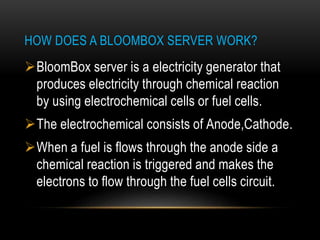 HOW DOES A BLOOMBOX SERVER WORK?
BloomBox server is a electricity generator that
produces electricity through chemical reaction
by using electrochemical cells or fuel cells.
The electrochemical consists of Anode,Cathode.
When a fuel is flows through the anode side a
chemical reaction is triggered and makes the
electrons to flow through the fuel cells circuit.
 