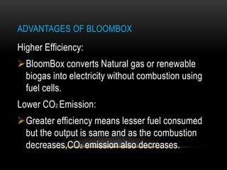 ADVANTAGES OF BLOOMBOX
Higher Efficiency:
BloomBox converts Natural gas or renewable
biogas into electricity without combustion using
fuel cells.
Lower CO2 Emission:
Greater efficiency means lesser fuel consumed
but the output is same and as the combustion
decreases,CO2 emission also decreases.
 