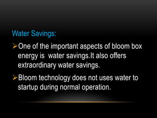 Water Savings:
One of the important aspects of bloom box
energy is water savings.It also offers
extraordinary water savings.
Bloom technology does not uses water to
startup during normal operation.
 