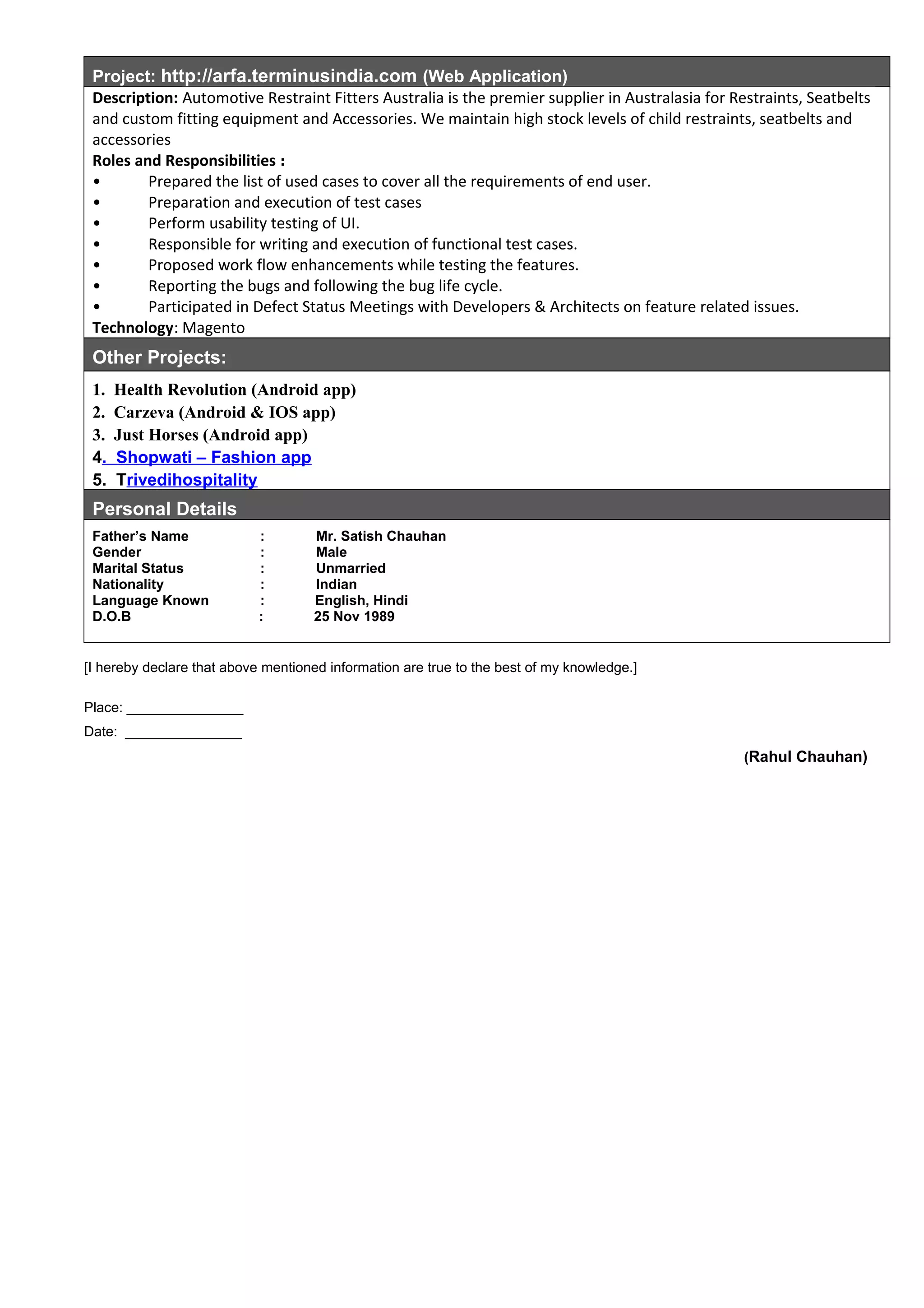 Project: http://arfa.terminusindia.com (Web Application)
Description: Automotive Restraint Fitters Australia is the premier supplier in Australasia for Restraints, Seatbelts
and custom fitting equipment and Accessories. We maintain high stock levels of child restraints, seatbelts and
accessories
Roles and Responsibilities :
• Prepared the list of used cases to cover all the requirements of end user.
• Preparation and execution of test cases
• Perform usability testing of UI.
• Responsible for writing and execution of functional test cases.
• Proposed work flow enhancements while testing the features.
• Reporting the bugs and following the bug life cycle.
• Participated in Defect Status Meetings with Developers & Architects on feature related issues.
Technology: Magento
Other Projects:
1. Health Revolution (Android app)
2. Carzeva (Android & IOS app)
3. Just Horses (Android app)
4. Shopwati – Fashion app
5. Trivedihospitality
Personal Details
Father’s Name : Mr. Satish Chauhan
Gender : Male
Marital Status : Unmarried
Nationality : Indian
Language Known : English, Hindi
D.O.B : 25 Nov 1989
[I hereby declare that above mentioned information are true to the best of my knowledge.]
Place: _______________
Date: _______________
(Rahul Chauhan)
 