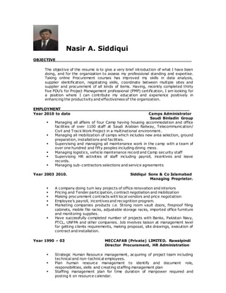 Nasir A. Siddiqui
OBJECTIVE
The objective of the resume is to give a very brief introduction of what I have been
doing, and for the organization to assess my professional standing and expertise.
Taking online Procurement courses has improved my skills in data analysis,
supplier identification, negotiating skills, coordinate between multiple sites and
supplier and procurement of all kinds of items. Having, recently completed thirty
five PDU’s for Project Management professional (PMP) certification, I am looking for
a position where I can contribute my education and experience positively in
enhancing the productivity and effectiveness of the organization.
EMPLOYMENT_________________________________________________
Year 2010 to date Camps Administrator
Saudi Binladin Group
 Managing all affairs of four Camp having housing accommodation and office
facilities of over 1100 staff at Saudi Arabian Railway, Telecommunication/
Civil and Track Work Project in a multinational environment.
 Managing all mobilization of camps which includes new area selection, ground
preparation, installations and facilities.
 Supervising and managing all maintenance work in the camp with a team of
over one hundred and fifty peoples including dining mess.
 Managing logistics, vehicle maintenance record and Camp security staff
 Supervising HR activities of staff including payroll, incentives and leave
records.
 Managing sub-contractors selections and service agreements
Year 2003 2010. Siddiqui Sons & Co Islamabad
Managing Proprietor.
 A company doing turn key projects of office renovation and interiors
 Pricing and Tender participation, contract negotiation and mobilization
 Making procurement contracts with local vendors and price negotiation
 Employee’s payroll, incentives and recognition program.
 Marketing companies products i.e. Strong room vault doors, fireproof filing
cabinets, mobile file racks, adjustable storage racks, imported office furniture
and monitoring supplies.
 Have successfully completed number of projects with Banks, Pakistan Navy,
PTCL, UNFPA and other companies. Job involves liaison at management level
for getting clients requirements, making proposal, site drawings, execution of
contract and installation.
Year 1990 – 03 MECCAFAB (Private) LIMITED. Rawalpindi
Director Procurement, HR Administration
 Strategic Human Resource management, acquiring of project team including
technical and non-technical employees.
 Plan human resource management to identify and document role,
responsibilities, skills and creating staffing management plan
 Staffing management plan for time duration of manpower required and
posting it on resource calendar.
 