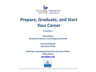 Prepare, Graduate, and Start
Your Career
Presenters:
Elaine Bryan
Associate Professor, Kinesiology and Health
Jeanna Chapman
Sharriette Finley
Advising, Counseling & Retention Services Online
ACRS-Online
gpcol@gpc.edu
Jeanna Chapman and Sharriette Finley, Perimeter College Online Advising, March 8, 2016
 