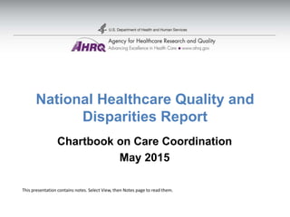 National Healthcare Quality and
Disparities Report
Chartbook on Care Coordination
May 2015
This presentation contains notes. Select View, then Notes page to read them.
 