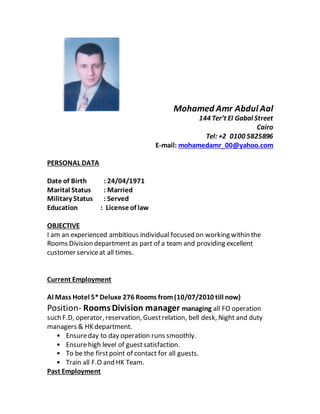 Mohamed Amr Abdul Aal
144 Ter’t El Gabal Street
Cairo
Tel: +2 0100 5825896
E-mail: mohamedamr_00@yahoo.com
PERSONAL DATA
Date of Birth : 24/04/1971
Marital Status : Married
Military Status : Served
Education : License of law
OBJECTIVE
I am an experienced ambitious individual focused on working within the
Rooms Division department as part of a team and providing excellent
customer serviceat all times.
Current Employment
Al Mass Hotel 5*Deluxe 276 Rooms from(10/07/2010 till now)
Position- RoomsDivision manager managing all FO operation
such F.D, operator, reservation, Guestrelation, bell desk, Night and duty
managers & HK department.
• Ensureday to day operation runs smoothly.
• Ensurehigh level of guestsatisfaction.
• To be the firstpoint of contact for all guests.
• Train all F.O and HK Team.
Past Employment
 