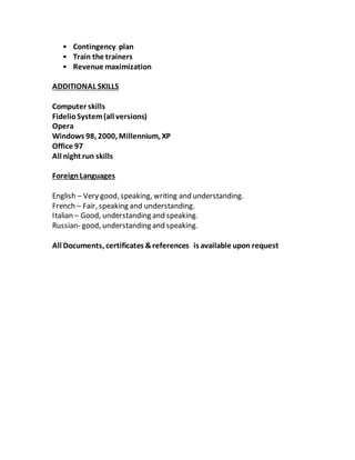 • Contingency plan
• Train the trainers
• Revenue maximization
ADDITIONAL SKILLS
Computer skills
FidelioSystem(all versions)
Opera
Windows 98, 2000, Millennium, XP
Office 97
All night run skills
ForeignLanguages
English – Very good, speaking, writing and understanding.
French – Fair, speaking and understanding.
Italian – Good, understanding and speaking.
Russian- good, understanding and speaking.
All Documents, certificates &references is available upon request
 