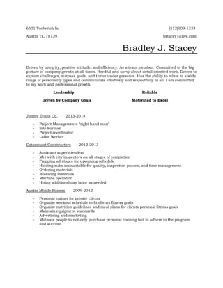 6601 Toolwrich ln. (512)909-1333
Austin Tx, 78739 bstacey1@live.com
Bradley J. Stacey
Driven by integrity, positive attitude, and efficiency. As a team member: Committed to the big
picture of company growth at all times. Heedful and savvy about detail oriented work. Driven to
explore challenges, surpass goals, and thrive under pressure. Has the ability to relate to a wide
range of personality types and communicate effectively and respectfully to all. I am committed
to my work and professional growth.
Leadership Reliable
Driven by Company Goals Motivated to Excel
Jimmy Evans Co. 2013-2014
- Project Managements “right hand man”
- Site Forman
- Project coordinator
- Labor Worker
Catamount Constructors 2012-2013
- Assistant superintendent
- Met with city inspectors on all stages of completion
- Prepping all stages for upcoming schedule
- Holding subs accountable for quality, inspection passes, and time management
- Ordering materials
- Receiving materials
- Machine operation
- Hiring additional day labor as needed
Austin Mobile Fitness 2009-2012
- Personal trainer for private clients
- Organize workout schedule to fit clients fitness goals
- Organize nutrition guidelines and meal plans for clients personal fitness goals
- Maintain equipment standards
- Advertising and marketing
- Motivate people to not only purchase personal training but to adhere to the program
and succeed.
 