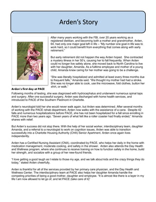 After many years working with the FBI, over 20 years working as a
registered dietitian, and becoming both a mother and grandmother, Arden,
64, had only one major goal left in life – “My number one goal in life was to
work hard, so I could benefit from everything that comes along with early
retirement.”
But early retirement did not happen the way Arden hoped. She contracted
a mystery illness in her 50’s, causing her to fall frequently. When Arden
could no longer live safety alone, she moved back to North Carolina to live
with her daughter, Amanda. As a fulltime employee and mother of a young
child, Amanda knew caring for her mother was going to be a challenge.
“She was literally hospitalized and admitted at least every three months due
to frequent falls,” Amanda said. “We thought my mother had had a stroke.
She was no longer able to cook, use the microwave, fold clothes, button her
shirt, or walk.”
Following months of testing, she was diagnosed with hydrocephalus and underwent numerous spinal taps
and surgery. After one successful surgery, Arden was discharged with home health services, and
introduced to PACE of the Southern Piedmont in Charlotte.
Arden’s neurologist told her she would never walk again, but Arden was determined. After several months
of working with the PACE rehab department, Arden now walks with the assistance of a cane. Despite 42
falls and numerous hospitalizations before PACE, she has not been hospitalized for a fall since enrolling in
PACE more than two years ago. “Seven years of what felt like a roller coaster had finally ended,” Amanda
shares with relief.
But Arden’s success did not stop there. With the help of her social worker, interdisciplinary team, daughter
Amanda, and a referral to a neurologist to work on cognition issues, Arden was able to transition
successfully into a Charlotte Housing Authority (CHA) Senior Apartment. Arden once again lives
independently.
Arden has a Certified Nursing Assistant (CNA), coordinated by PACE, who helps her daily in the home with
medication management, moderate cooking, and safety in the shower. Arden also attends the Day Health
and Wellness program, where she continues to receive training on how to function safely in the home, build
her strength, and socialize with a group of her new-found friends.
“I love getting a good laugh as I relate to those my age, and we talk about kids and the crazy things they do
today,” stated Arden cheerfully.
Arden is thankful for all of the services provided by her primary care physician, and the Day Health and
Wellness Center. The interdisciplinary team at PACE also helps her daughter Amanda handle the
competing priorities of being a good mother, daughter and employee. “It is almost like there is a layer in my
life I am now allowed to let go of, and let PACE (take care of it)”
Arden’s Story
Arden’s first day at PACE
 