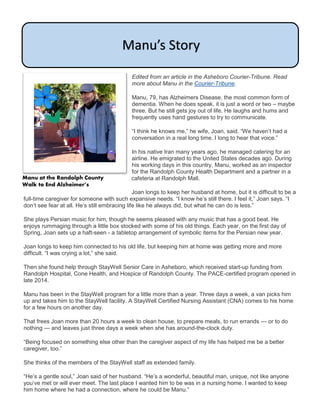 Edited from an article in the Asheboro Courier-Tribune. Read
more about Manu in the Courier-Tribune.
Manu, 79, has Alzheimers Disease, the most common form of
dementia. When he does speak, it is just a word or two – maybe
three. But he still gets joy out of life. He laughs and hums and
frequently uses hand gestures to try to communicate.
“I think he knows me,” he wife, Joan, said. “We haven’t had a
conversation in a real long time. I long to hear that voice.”
In his native Iran many years ago, he managed catering for an
airline. He emigrated to the United States decades ago. During
his working days in this country, Manu, worked as an inspector
for the Randolph County Health Department and a partner in a
cafeteria at Randolph Mall.
Joan longs to keep her husband at home, but it is difficult to be a
full-time caregiver for someone with such expansive needs. “I know he’s still there. I feel it,” Joan says. “I
don’t see fear at all. He’s still embracing life like he always did, but what he can do is less.”
She plays Persian music for him, though he seems pleased with any music that has a good beat. He
enjoys rummaging through a little box stocked with some of his old things. Each year, on the first day of
Spring, Joan sets up a haft-seen - a tabletop arrangement of symbolic items for the Persian new year.
Joan longs to keep him connected to his old life, but keeping him at home was getting more and more
difficult. “I was crying a lot,” she said.
Then she found help through StayWell Senior Care in Asheboro, which received start-up funding from
Randolph Hospital, Cone Health, and Hospice of Randolph County. The PACE-certified program opened in
late 2014.
Manu has been in the StayWell program for a little more than a year. Three days a week, a van picks him
up and takes him to the StayWell facility. A StayWell Certified Nursing Assistant (CNA) comes to his home
for a few hours on another day.
That frees Joan more than 20 hours a week to clean house, to prepare meals, to run errands — or to do
nothing — and leaves just three days a week when she has around-the-clock duty.
“Being focused on something else other than the caregiver aspect of my life has helped me be a better
caregiver, too.”
She thinks of the members of the StayWell staff as extended family.
“He’s a gentle soul,” Joan said of her husband. “He’s a wonderful, beautiful man, unique, not like anyone
you’ve met or will ever meet. The last place I wanted him to be was in a nursing home. I wanted to keep
him home where he had a connection, where he could be Manu.”
Manu’s Story
Manu at the Randolph County
Walk to End Alzheimer’s
 
