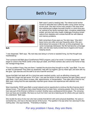 Beth wasn’t used to needing help. The retired social worker
moved to Asheville from California after a long career serving
at-risk youth. She didn’t know many people in the area when
she experienced multiple traumatic events in a short time peri-
od; several of her family members died, a longtime relationship
ended, and she had many health challenges including compli-
cations from diabetes and a stroke that left her with balance
and memory problems.
Beth remembers those years as “the dark days.” She didn’t
leave home very often and was frequently alone. She won-
dered about her purpose in life and, as time progressed, be-
came increasingly distressed. Her life had become unmanage-
able, and she was nearly evicted due to hygiene and house-
keeping issues.
“I was desperate,” Beth says. “My next step was being in a home or assisted living, but that thought was
heartbreaking.”
Then someone told Beth about CarePartners PACE program, and in her words “a miracle happened.” Beth
began to come to the PACE center a few days per week, and PACE workers also came to her home to help
her manage things there.
“For any problem I have, they are there. I needed the structure they brought to my life,” says Beth. “I’ve nev-
er been so pampered! They clean my apartment, help with my hygiene, got my meds right, and stick with my
like glue. I get exercise and the staff is so full of warmth and love.”
Issues that Beth had dealt with for a long time were resolved quickly, such as affording a hearing aid.
“Things don’t linger and get worse. If I’m sick, I can see the doctor or talk to someone and get it taken care of
right away. I don’t worry about co-pays, bills, appointments, or transportation. They take care of that for me,”
Beth says, noting that this was especially important given issues she experiences with attention and
memory.
Most importantly, PACE gave Beth a social network and an opportunity to continue the life of service she’d
always known. “I’ve made so many close friends since I’ve been here—amazing people. One of my friends
here was part of the Women’s Airforce in London! Another was a professional tennis player. The conversa-
tions we have are incredible. We have so much fun! And I can be a listening ear for others who just need to
be understood,” Beth says.
She recalls the story of one man who had a stroke that left him with some physical disabilities. He came in
somewhat shy, and now is the best dancer of the bunch. “The sparkle in his eye when he’s dancing! It’s like
nothing else,” she says tearfully. “Friendship is healing.”
Beth’s Story
Beth
For any problem I have, they are there.
 