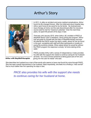 In 2011, In after an accident and some medical complications, Arthur
found his life changed forever. After his initial post-injury hospital stay,
Arthur went home to be cared for by his family. He received post-
injury therapy at home, but this was discontinued after his insurance
source said he met his “maximum potential.” Over the next three
years, he spent 90 percent of his days in bed.
That was until January 2015, when Arthur, 60, enrolled in PACE at
StayWell Senior Care in Asheboro. Since joining the program, Arthur
has set goals for himself with the help of StayWell therapy services.
He attends the PACE center five days a week, where he can be found
in the gym, socializing with staff and other participants or quietly en-
joying the sunshine outside. When asked where he would be without
the PACE program his response is simply “at home staring at the
walls.”
PACE provides Arthur with a sense of independence. It also provides
his wife with the support she needs to continue caring for her husband
at home. “It is nice to know someone is taking good care of him and
giving him the care he needs” she said.
She describes her husband as a man of few words who seems to have now found his voice through PACE.
She has seen overall improvement in her husband. Most importantly, she feels he is finding a “new normal”
that is much better than him spending his days in bed.
Arthur’s Story
Arthur with StayWell therapists
PACE also provides his wife with the support she needs
to continue caring for her husband at home.
 