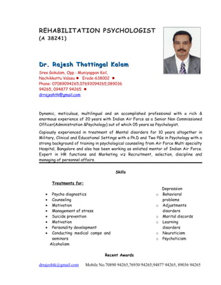 REHABILITATION PSYCHOLOGIST
(A 38241)
Dr. Rajesh Thottingal KalamDr. Rajesh Thottingal Kalam
Sree Gokulam, Opp : Muniyappan Koil,
Nochikkattu Valasu  Erode-638002 
Phone: 07089094265,07693094265,089036
94265, 094877 94265 
drrajeshtk@gmail.com
Dynamic, meticulous, multilingual and an accomplished professional with a rich &
enormous experience of 20 years with Indian Air Force as a Senior Non Commissioned
Officer(Administration &Psychology) out of which 05 years as Psychologist.
Copiously experienced in treatment of Mental disorders for 10 years altogether in
Military, Clinical and Educational Settings with a Ph.D and Two PGs in Psychology with a
strong background of training in psychological counseling from Air Force Multi specialty
Hospital, Bangalore and also has been working as enlisted mentor of Indian Air Force.
Expert in HR functions and Marketing viz Recruitment, selection, discipline and
managing of personnel affairs.
Skills
Treatments for:
Depression
• Psycho diagnostics
• Counseling
• Motivation
• Management of stress
• Suicide prevention
• Motivation
• Personality development
• Conducting medical camps and
seminars
Alcoholism
o Behavioral
problems
o Adjustments
disorders
o Marital discords
o Learning
disorders
o Neuroticism
o Psychoticism
Recent Awards
drrajeshtk@gmail.com Mobile No.70890 94265,76930 94265,94877 94265, 89036 94265
 