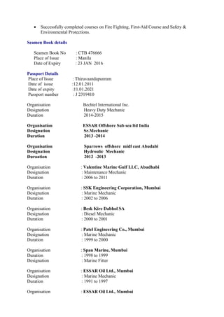  Successfully completed courses on Fire Fighting, First-Aid Course and Safety &
Environmental Protections.
Seamen Book details
Seamen Book No : CTB 476666
Place of Issue : Manila
Date of Expiry : 23 JAN 2016
Passport Details
Place of Issue : Thiruvaandapunram
Date of issue :12.01.2011
Date of expiry :11.01.2021
Passport number : J 2319410
Organisation Bechtel International Inc.
Designation Heavy Duty Mechanic
Duration 2014-2015
Organisation ESSAR Offshore Sub sea ltd India
Designation Sr.Mechanic
Duration 2013 -2014
Organisation Sparrows offshore midl east Abudabi
Designation Hydroulic Mechanic
Duraation 2012 -2013
Organisation : Valentine Marine Gulf LLC, Abudhabi
Designation : Maintenance Mechanic
Duration : 2006 to 2011
Organisation : SSK Engineering Corporation, Mumbai
Designation : Marine Mechanic
Duration : 2002 to 2006
Organisation : Besk Kire Dabhol SA
Designation : Diesel Mechanic
Duration : 2000 to 2001
Organisation : Patel Engineering Co., Mumbai
Designation : Marine Mechanic
Duration : 1999 to 2000
Organisation : Span Marine, Mumbai
Duration : 1998 to 1999
Designation : Marine Fitter
Organisation : ESSAR Oil Ltd., Mumbai
Designation : Marine Mechanic
Duration : 1991 to 1997
Organisation : ESSAR Oil Ltd., Mumbai
 