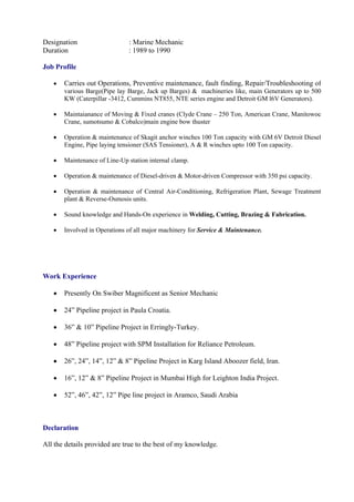 Designation : Marine Mechanic
Duration : 1989 to 1990
Job Profile
 Carries out Operations, Preventive maintenance, fault finding, Repair/Troubleshooting of
various Barge(Pipe lay Barge, Jack up Barges) & machineries like, main Generators up to 500
KW (Caterpillar -3412, Cummins NT855, NTE series engine and Detroit GM l6V Generators).
 Maintaianance of Moving & Fixed cranes (Clyde Crane – 250 Ton, American Crane, Manitowoc
Crane, sumotsumo & Cobalco)main engine bow thuster
 Operation & maintenance of Skagit anchor winches 100 Ton capacity with GM 6V Detroit Diesel
Engine, Pipe laying tensioner (SAS Tensioner), A & R winches upto 100 Ton capacity.
 Maintenance of Line-Up station internal clamp.
 Operation & maintenance of Diesel-driven & Motor-driven Compressor with 350 psi capacity.
 Operation & maintenance of Central Air-Conditioning, Refrigeration Plant, Sewage Treatment
plant & Reverse-Osmosis units.
 Sound knowledge and Hands-On experience in Welding, Cutting, Brazing & Fabrication.
 Involved in Operations of all major machinery for Service & Maintenance.
Work Experience
 Presently On Swiber Magnificent as Senior Mechanic
 24” Pipeline project in Paula Croatia.
 36” & 10” Pipeline Project in Erringly-Turkey.
 48” Pipeline project with SPM Installation for Reliance Petroleum.
 26”, 24”, 14”, 12” & 8” Pipeline Project in Karg Island Aboozer field, Iran.
 16”, 12” & 8” Pipeline Project in Mumbai High for Leighton India Project.
 52”, 46”, 42”, 12” Pipe line project in Aramco, Saudi Arabia
Declaration
All the details provided are true to the best of my knowledge.
 