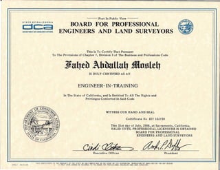 --- Post In Public View ---
BOARD FOR PROFESSIONAL
ENGINEERS AND LAND SURVEYORS
Clc::aDEPARTMENT OF CONIIUMfR AFFAIRS
This Is To Certify That Pursuant
To The Provisions of Chapter 7, Division 3 of The Business and Professions Code
IS DULY CERTIFIED AS AN
ENGINEER -IN -TRAINING
In The State of California, and Is Entitled To All The Rights and
Privileges Conferred In Said Code
WITNESS OUR HAND AND SEAL
Certificate No EIT 132735
This 31st day of July, 2008, at Sacramento, California.
VALID UNTIL PROFESSION AL LICENSURE IS OBTAINED
BOARD FOR PROFESSIONAL
ENGINEERS AND LAND SURVEYORS-
Executive Officer President
THIS CERTIFICATE IS THE PROPERTY OF THE STATE OF CALIFORNIA-AND IN THE EVENT OF ITS SUSPENSION. REVOCATION OR INVALIDATION FOR ANY REASON
IT MUST UPON DEMAND BE RETURNED TO THE BOARD FOR PROFESSIONAL ENGINEERS AND lAND SURVEYORSEPRElT 05/31/08
 
