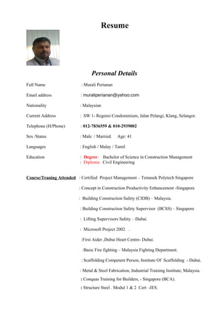 Resume
Personal Details
Full Name : Murali Perianan
Email address : muraliperianan@yahoo.com
Nationality : Malaysian
Current Address : SW 1- Regensi Condominium, Jalan Pelangi, Klang, Selangor.
Telephone (H/Phone) : 012-7836559 & 010-2939002
Sex /Status : Male / Married. Age: 41
Languages : English / Malay / Tamil
Education : Degree: Bachelor of Science in Construction Management
: Diploma: Civil Engineering
Course/Traning Attended : Certified Project Management – Temasek Polytech Singapore
: Concept in Construction Productivity Enhancement -Singapore
: Building Construction Safety (CIDB) – Malaysia.
: Building Construction Safety Supervisor (BCSS) – Singapore
: Lifting Supervisors Safety – Dubai.
: Microsoft Project 2002 .
:First Aider ,Dubai Heart Centre- Dubai.
:Basic Fire fighting – Malaysia Fighting Department.
: Scaffolding Competent Person, Institute Of Scaffolding - Dubai.
: Metal & Steel Fabrication, Industrial Training Institute, Malaysia.
: Conquas Training for Builders, - Singapore (BCA).
: Structure Steel . Modul 1 & 2 Cert -IES.
 