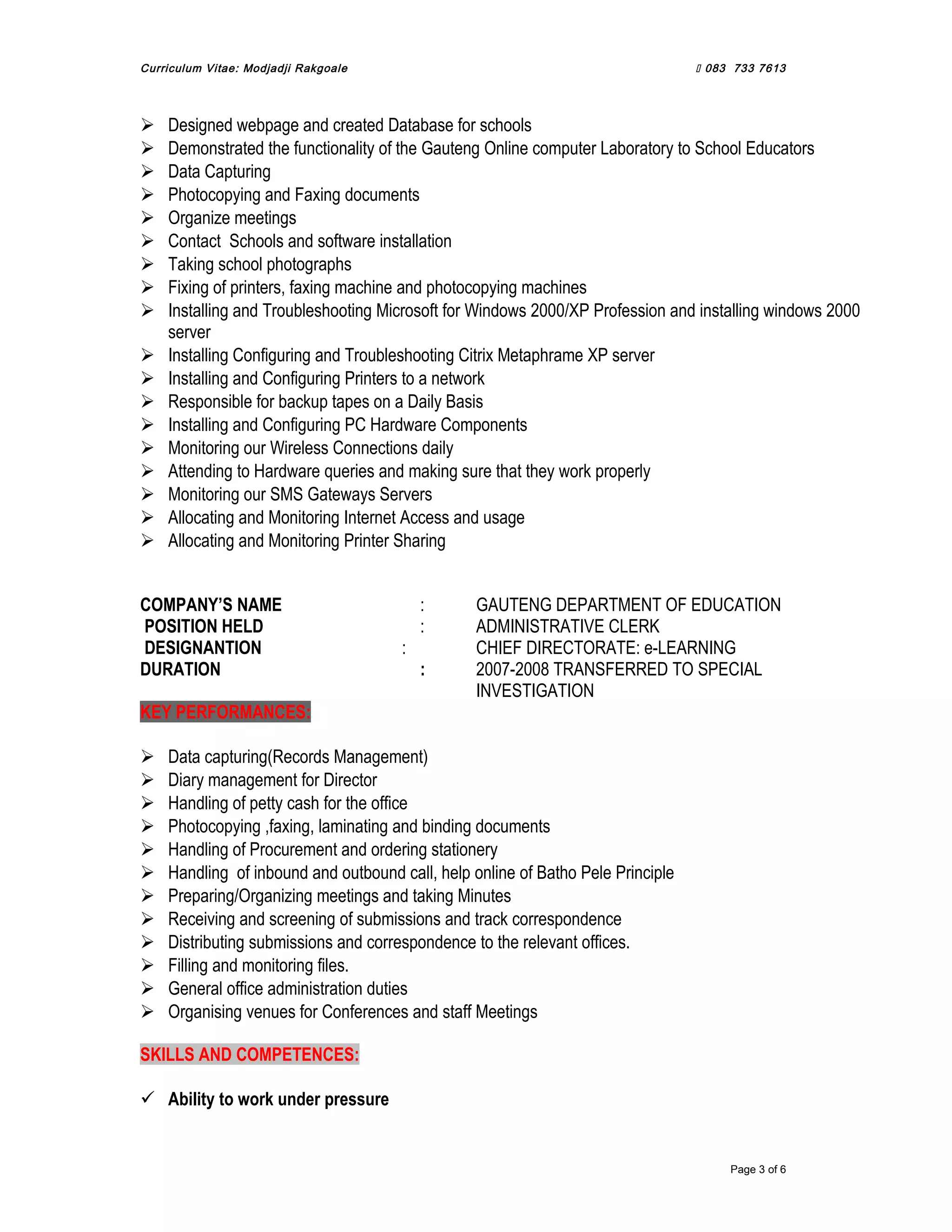 Curriculum Vitae: Modjadji Rakgoale  083 733 7613
 Designed webpage and created Database for schools
 Demonstrated the functionality of the Gauteng Online computer Laboratory to School Educators
 Data Capturing
 Photocopying and Faxing documents
 Organize meetings
 Contact Schools and software installation
 Taking school photographs
 Fixing of printers, faxing machine and photocopying machines
 Installing and Troubleshooting Microsoft for Windows 2000/XP Profession and installing windows 2000
server
 Installing Configuring and Troubleshooting Citrix Metaphrame XP server
 Installing and Configuring Printers to a network
 Responsible for backup tapes on a Daily Basis
 Installing and Configuring PC Hardware Components
 Monitoring our Wireless Connections daily
 Attending to Hardware queries and making sure that they work properly
 Monitoring our SMS Gateways Servers
 Allocating and Monitoring Internet Access and usage
 Allocating and Monitoring Printer Sharing
COMPANY’S NAME : GAUTENG DEPARTMENT OF EDUCATION
POSITION HELD : ADMINISTRATIVE CLERK
DESIGNANTION : CHIEF DIRECTORATE: e-LEARNING
DURATION : 2007-2008 TRANSFERRED TO SPECIAL
INVESTIGATION
KEY PERFORMANCES:
 Data capturing(Records Management)
 Diary management for Director
 Handling of petty cash for the office
 Photocopying ,faxing, laminating and binding documents
 Handling of Procurement and ordering stationery
 Handling of inbound and outbound call, help online of Batho Pele Principle
 Preparing/Organizing meetings and taking Minutes
 Receiving and screening of submissions and track correspondence
 Distributing submissions and correspondence to the relevant offices.
 Filling and monitoring files.
 General office administration duties
 Organising venues for Conferences and staff Meetings
SKILLS AND COMPETENCES:
 Ability to work under pressure
Page 3 of 6
 
