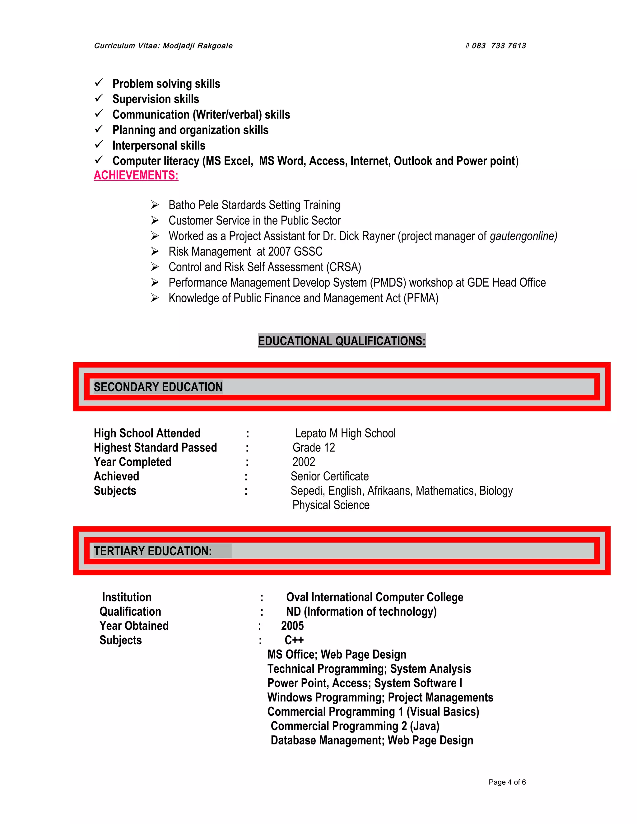 Curriculum Vitae: Modjadji Rakgoale  083 733 7613
 Problem solving skills
 Supervision skills
 Communication (Writer/verbal) skills
 Planning and organization skills
 Interpersonal skills
 Computer literacy (MS Excel, MS Word, Access, Internet, Outlook and Power point)
ACHIEVEMENTS:
 Batho Pele Stardards Setting Training
 Customer Service in the Public Sector
 Worked as a Project Assistant for Dr. Dick Rayner (project manager of gautengonline)
 Risk Management at 2007 GSSC
 Control and Risk Self Assessment (CRSA)
 Performance Management Develop System (PMDS) workshop at GDE Head Office
 Knowledge of Public Finance and Management Act (PFMA)
EDUCATIONAL QUALIFICATIONS:
SECONDARY EDUCATION
High School Attended : Lepato M High School
Highest Standard Passed : Grade 12
Year Completed : 2002
Achieved : Senior Certificate
Subjects : Sepedi, English, Afrikaans, Mathematics, Biology
Physical Science
TERTIARY EDUCATION:
Institution : Oval International Computer College
Qualification : ND (Information of technology)
Year Obtained : 2005
Subjects : C++
MS Office; Web Page Design
Technical Programming; System Analysis
Power Point, Access; System Software I
Windows Programming; Project Managements
Commercial Programming 1 (Visual Basics)
Commercial Programming 2 (Java)
Database Management; Web Page Design
Page 4 of 6
 