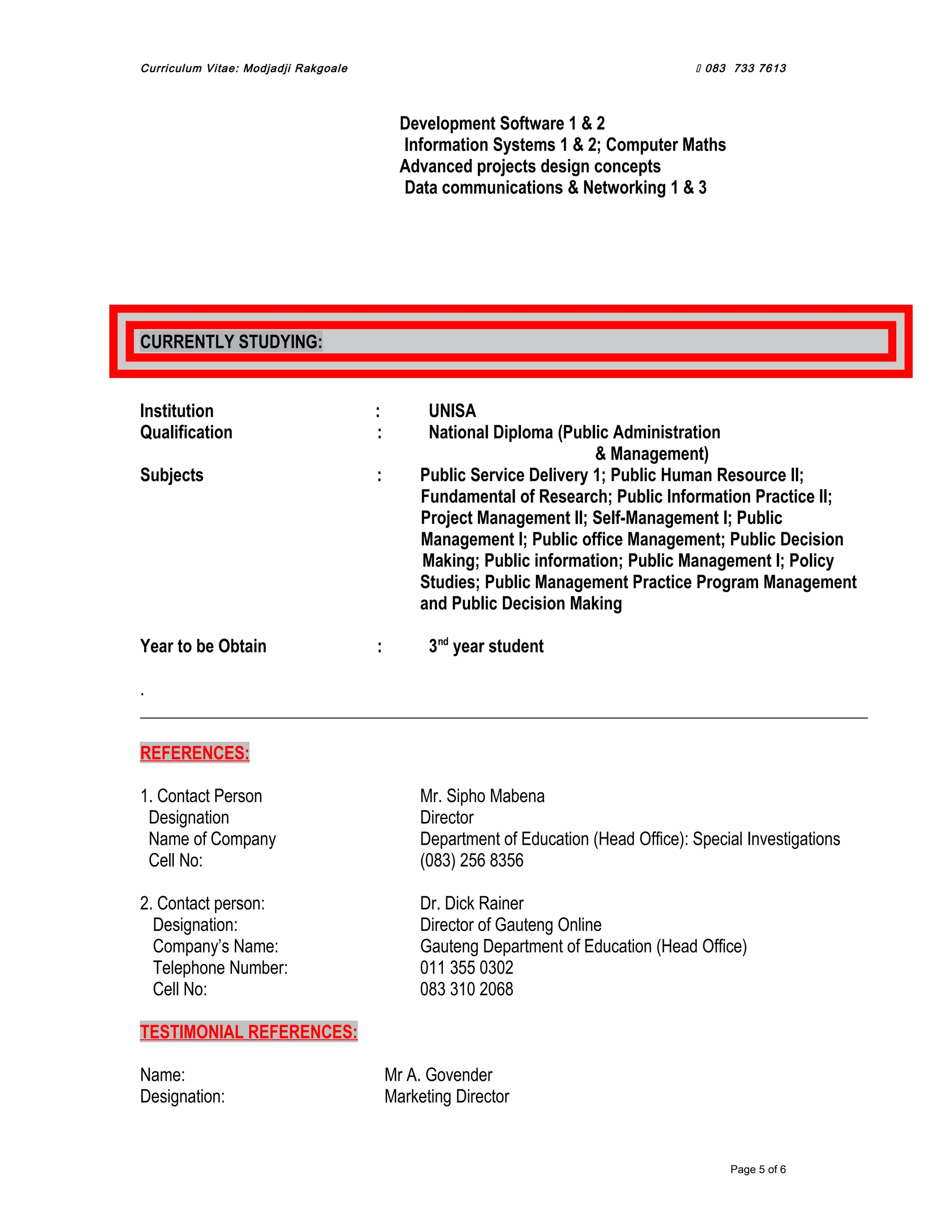 Curriculum Vitae: Modjadji Rakgoale  083 733 7613
Development Software 1 & 2
Information Systems 1 & 2; Computer Maths
Advanced projects design concepts
Data communications & Networking 1 & 3
CURRENTLY STUDYING:
Institution : UNISA
Qualification : National Diploma (Public Administration
& Management)
Subjects : Public Service Delivery 1; Public Human Resource II;
Fundamental of Research; Public Information Practice II;
Project Management II; Self-Management I; Public
Management I; Public office Management; Public Decision
Making; Public information; Public Management I; Policy
Studies; Public Management Practice Program Management
and Public Decision Making
Year to be Obtain : 3nd
year student
.
REFERENCES:
1. Contact Person Mr. Sipho Mabena
Designation Director
Name of Company Department of Education (Head Office): Special Investigations
Cell No: (083) 256 8356
2. Contact person: Dr. Dick Rainer
Designation: Director of Gauteng Online
Company’s Name: Gauteng Department of Education (Head Office)
Telephone Number: 011 355 0302
Cell No: 083 310 2068
TESTIMONIAL REFERENCES:
Name: Mr A. Govender
Designation: Marketing Director
Page 5 of 6
 