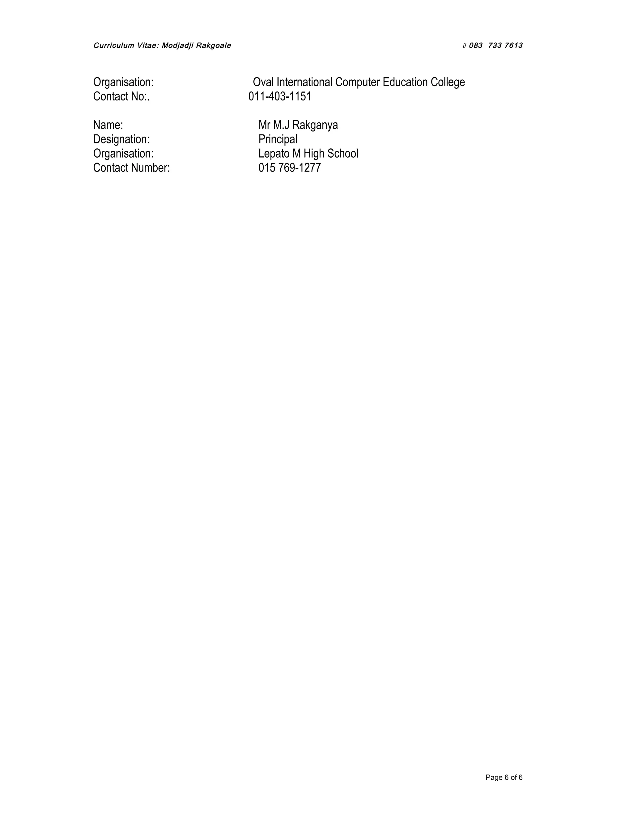 Curriculum Vitae: Modjadji Rakgoale  083 733 7613
Organisation: Oval International Computer Education College
Contact No:. 011-403-1151
Name: Mr M.J Rakganya
Designation: Principal
Organisation: Lepato M High School
Contact Number: 015 769-1277
Page 6 of 6
 