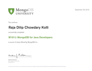 Andrew Erlichson
Vice President, Education
MongoDB, Inc.
This conﬁrms
successfully completed
a course of study offered by MongoDB, Inc.
September 25, 2015
Raja Dilip Chowdary Kolli
M101J: MongoDB for Java Developers
Authenticity of this document can be verified at http://education.mongodb.com/downloads/certificates/b6f15347a4a540bdb34da23a28192df5/Certificate.pdf
 