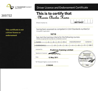 NZ TRANSPORT ACENCY
WAKA KOTAHI
389752
This is to certify that
gfb*b gl"*,1^ 1L,^rrr*
I I'J-[-J, l I liDriver's licence no
having been assessed as competent in Unit Standards number(s)
(Complete if applicable)
16718
has mei the training criteria for the following courses,
(Delete as appropriate leaving only completed courses)
CtA.SS ENDORSEMENT D(NEW)
D ( R E |IES/A{J---P- -f -------r#-
assessed bv ProDriveaTraining Limited
srgnature or assessor
@=-
Date
12May 2011
NZ Transport Agency ccurse provider no.
e150249
// rrcusrrtEo 'r
1 ASSE5SOR 
STAMP
 