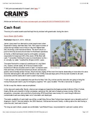 4/1/13 6:35 AMCash float | Crain's New York Business
Page 1 of 4http://www.crainsnewyork.com/article/20130331/FINANCE/303319974?template=print
iStock, Newscom
** Will print automatically! If it doesn't, click here. **
Article can be found at http://www.crainsnewyork.com/article/20130331/FINANCE/303319974
Cash float
The story of a secret warehouse that kept the city stocked with greenbacks during the storm.
Aaron Elstein @InTheMkts
Published: March 31, 2013 - 5:59 am
Jamie Lopez wasn't as alarmed as some people were when
Superstorm Sandy slammed New York. He'd seen his share of
crises during multiple tours of duty in Iraq and Afghanistan.
Still, the timing could have been better. The storm struck on
just his third day as executive director for Northeast operations
at Garda, a Montreal-based security and logistics company
responsible for keeping 5,000 of the area's ATMs filled with
cash. "I remember thinking this was my indoctrination by fire—
or, actually, by water," recalled the 29-year-old Mr. Lopez.
The water flooded his company's warehouse in Long Island
City, Queens, where nearly all of the city's banks stash
hundreds of millions of dollars worth of cash. Computers were
fried and many of his 500 armored-truck drivers and security
guards were stranded at their homes. His phone was ringing off the hook from banks demanding to know when his crew
would be delivering $20, $50 and $100 bills to their ATMs, because large parts of the city had reverted to all-cash
economies and the banks didn't want to seem ill-prepared.
"I told my team: We are essentially the cash flow for New York City, and we are the ones who are going to bring the
money that people need to pay for emergency supplies," Mr. Lopez recalled. "We felt a real sense of urgency."
It's fair to say this mission was accomplished.
In the days and weeks after Sandy, when power outages and gasoline shortages panicked millions of New Yorkers,
Garda, Brinks and a handful of other companies carried out the vital task of keeping money moving. With few
exceptions, consumers who could find a functioning ATM found there was money in it, even though millions in
contaminated cash was being taken out of circulation and destroyed.
The ready availability of cash might sound like a small thing. But as New Yorkers have learned over a decade's worth of
disasters—the 9/11 terrorist attacks, the 2003 blackout, Hurricanes Irene and Sandy—nothing calms the mind during a
crisis like cold, hard cash in hand.
"So long as cash is there, people are comfortable," said Robert Kraus, vice president for cash and custody at the
 