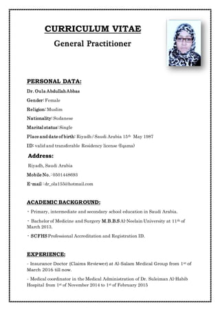 CURRICULUM VITAE
General Practitioner
PERSONAL DATA:
Dr. Oula AbdullahAbbas
Gender: Female
Religion: Muslim
Nationality: Sudanese
Marital status: Single
May 1987thRiyadh / Saudi Arabia 15Place and date of birth:
ID: valid and transferable Residency license (Iqama)
Address:
Riyadh, Saudi Arabia
Mobile No. : 0501448693
E-mail : dr_ola155@hotmail.com
ACADEMIC BACKGROUND:
- Primary, intermediate and secondary school education in Saudi Arabia.
ofthNeelain University at 11-AlM.B.B.SBachelor of Medicine and Surgery-
March 2013.
- SCFHS Professional Accreditation and Registration ID.
EXPERIENCE:
ofstSalam Medical Group from 1-at AlReviewer)(ClaimsInsurance Doctor-
March 2016 till now.
Habib-Suleiman AlMedical coordinator in the Medical Administration of Dr.-
2015FebruaryofstNovember 2014 to 1ofstHospital from 1
 