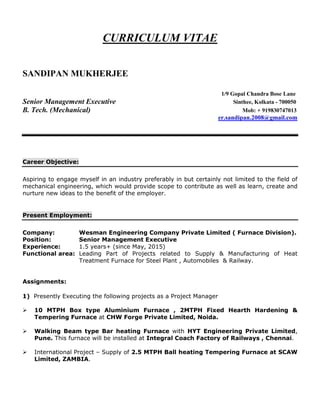 CURRICULUM VITAE
SANDIPAN MUKHERJEE
1/9 Gopal Chandra Bose Lane
Senior Management Executive Sinthee, Kolkata - 700050
B. Tech. (Mechanical) Mob: + 919830747013
er.sandipan.2008@gmail.com
Career Objective:
Aspiring to engage myself in an industry preferably in but certainly not limited to the field of
mechanical engineering, which would provide scope to contribute as well as learn, create and
nurture new ideas to the benefit of the employer.
Present Employment:
Company: Wesman Engineering Company Private Limited ( Furnace Division).
Position: Senior Management Executive
Experience: 1.5 years+ (since May, 2015)
Functional area: Leading Part of Projects related to Supply & Manufacturing of Heat
Treatment Furnace for Steel Plant , Automobiles & Railway.
Assignments:
1) Presently Executing the following projects as a Project Manager
 10 MTPH Box type Aluminium Furnace , 2MTPH Fixed Hearth Hardening &
Tempering Furnace at CHW Forge Private Limited, Noida.
 Walking Beam type Bar heating Furnace with HYT Engineering Private Limited,
Pune. This furnace will be installed at Integral Coach Factory of Railways , Chennai.
 International Project – Supply of 2.5 MTPH Ball heating Tempering Furnace at SCAW
Limited, ZAMBIA.
 
