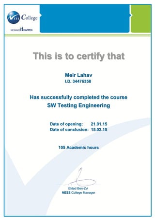 This is to certify that
Meir Lahav
I.D. 34476358
Has successfully completed the course
SW Testing Engineering
Date of opening: 21.01.15
Date of conclusion: 15.02.15
Academic hours105
Eldad Ben-Zvi
NESS College Manager
 