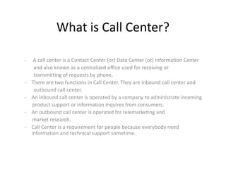 What is Call Center?
- A call center is a Contact Center (or) Data Center (or) Information Center
and also known as a centralized office used for receiving or
transmitting of requests by phone.
- There are two functions in Call Center. They are inbound call center and
outbound call center.
- An inbound call center is operated by a company to administrate incoming
product support or information inquires from consumers.
- An outbound call center is operated for telemarketing and
market research.
- Call Center is a requirement for people because everybody need
information and technical support sometime.
 