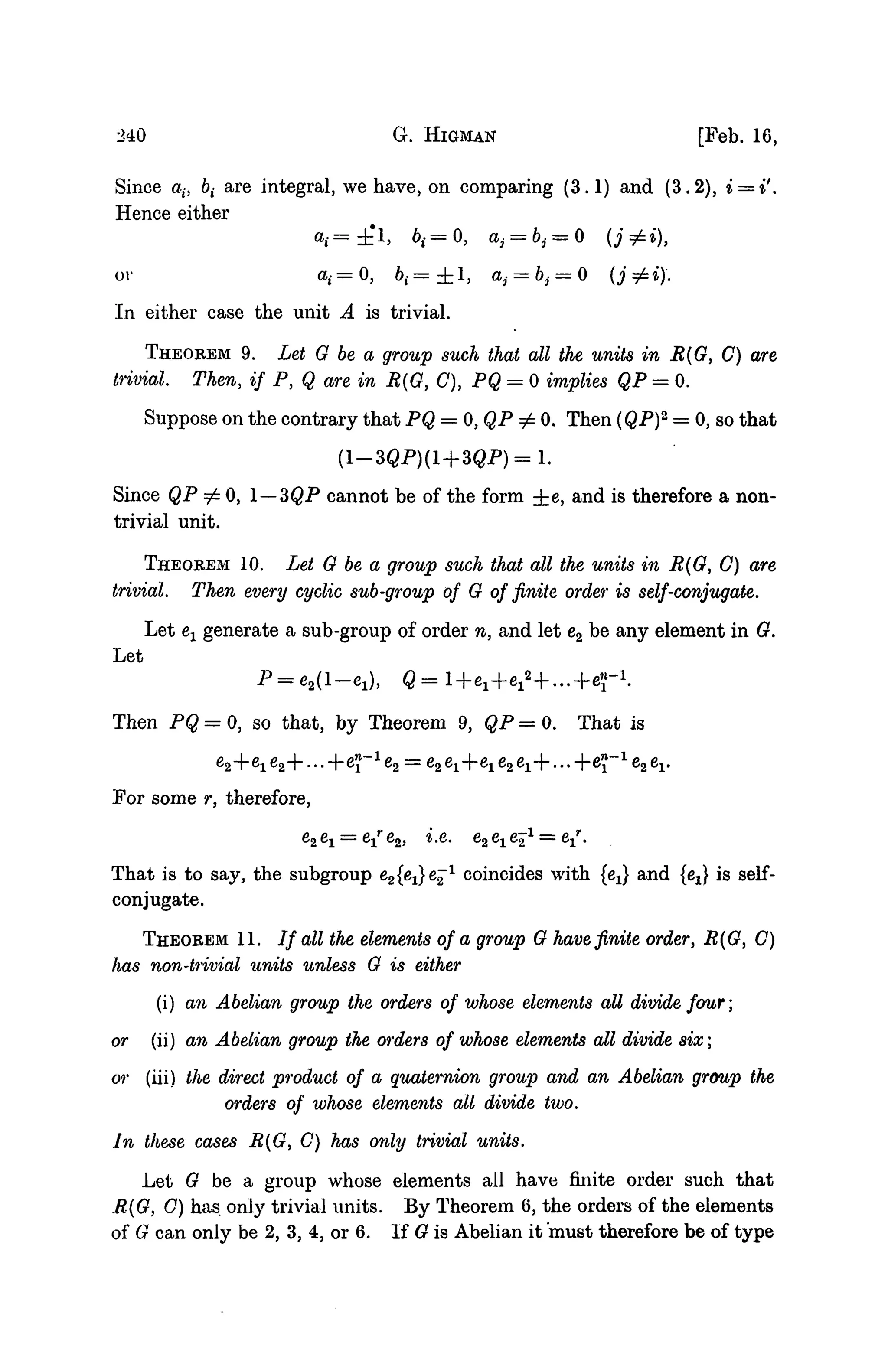 240 G. HIGMAN [Feb. 16,
Since ab &,• are integral, we have, on comparing (3.1) and (3.2), i = i'.
Hence either
ov a{ = 0 , ^ = ± 1, aj = bj = 0 (j ^»)•.
In either case the unit A is trivial.
THEOREM 9. Let G be a group such that all the units in B(G, C) are
trivial. Then, if P, Q are in M{G, C), PQ = 0 implies QP = 0.
Suppose on the contrary that PQ = 0,QP^ 0. Then (QP)2
= 0, so that
Since QP =£ 0, 1 — 3QP cannot be of the form ±e, and is therefore a non-
trivial unit.
THEOREM 10. Let G be a group such that all the units in R{G, C) are
trivial. Then every cyclic sub-group of G of finite order is self-conjugate.
Let ex generate a sub-group of order n, and let e2 be any element in G.
Let
Then PQ = 0, so that, by Theorem 9, QP = 0. That is
e2+e1e2+...-feJ-1
e2 = e2e1+eie2e1+...-l-e^-1
e2
For some r, therefore,
" = c 16261 = e1 62, i.e.
That is to say, the subgroup e2{e^e^1
coincides with {ej and {ej is self-
conjugate.
THEOREM 11. / / all the elements of a group G have finite order, R(G, C)
lias non-trivial units unless G is either
(i) an Abelian group the orders of whose elements all divide four;
or (ii) an Abelian group the orders of whose elements all divide six;
or (iii) the direct product of a quaternion group and an Abelian group the
orders of whose elements all divide two.
In these cases R{G, C) has only trivial units.
Let G be a group whose elements all have finite order such that
R(G, G) has only trivial units. By Theorem 6, the orders of the elements
of G can only be 2, 3, 4, or 6. If G is Abelian it must therefore be of type
 
