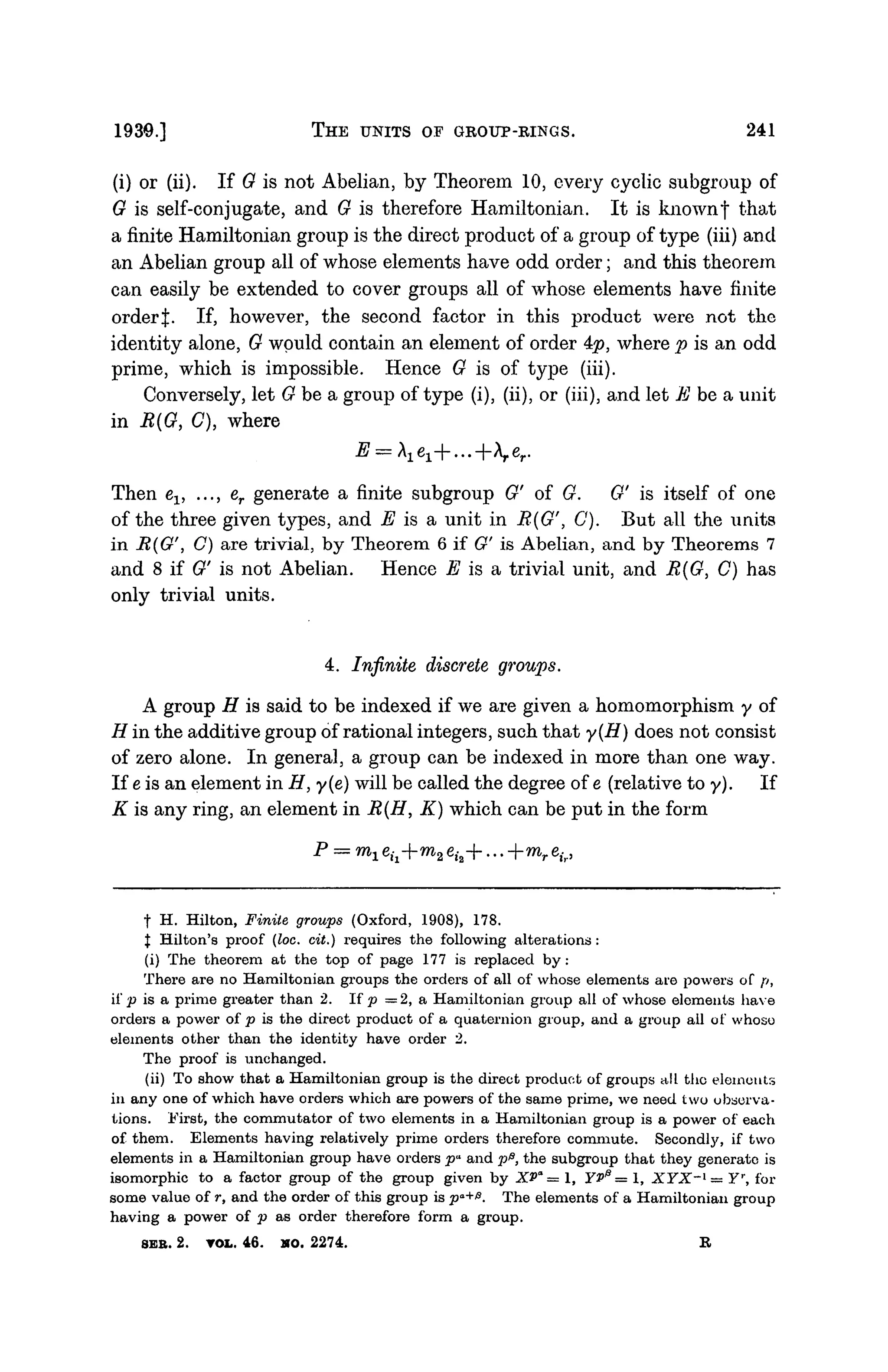 1930.] THE UNITS OF GROUP-RINGS. 241
(i) or (ii). If 0 is not Abelian, by Theorem 10, every cyclic subgroup of
G is self-conjugate, and G is therefore Hamiltonian. It is knownf that
a finite Hamiltonian group is the direct product of a group of type (iii) and
an Abelian group all of whose elements have odd order; and this theorem
can easily be extended to cover groups all of whose elements have finite
orderj:. If, however, the second factor in this product were not the
identity alone, G would contain an element of order 4#>, where p is an odd
prime, which is impossible. Hence G is of type (iii).
Conversely, let Ghea, group of type (i), (ii), or (iii), and let E be a unit
in R{G, C), where
Then ev ..., er generate a finite subgroup G' of G. G' is itself of one
of the three given types, and E is a unit in R{G', C). But all the units
in R(G'', C) are trivial, by Theorem 6 if G' is Abelian, and by Theorems 7
and 8 if G' is not Abelian. Hence E is a trivial unit, and R(G, C) has
only trivial units.
4. Infinite discrete groups.
A group H is said to be indexed if we are given a homomorphism y of
H in the additive group of rational integers, such that y(H) does not consist
of zero alone. In general, a group can be indexed in more than one way.
If e is an element in H, y(e) will be called the degree of e (relative to y). If
K is any ring, an element in R(H, K) which can be put in the form
p
= m
i
f H. Hilton, Finite groups (Oxford, 1908), 178.
J Hilton's proof (loc. cit.) requires the following alterations :
(i) The theorem at the top of page 177 is replaced by:
There are no Hamiltonian groups the orders of all of whose elements are powers of p,
if p is a prime greater than 2. If p =2, a Hamiltonian group all of whose elements have
orders a power of p is the direct product of a quaternion group, and a group all of whoso
elements other than the identity have order 2.
The proof is unchanged.
(ii) To show that a Hamiltonian group is the direct product of groups all the elements
in any one of which have orders which are powers of the same prime, we need two observa-
tions. First, the commutator of two elements in a Hamiltonian group is a power of each
of them. Elements having relatively prime orders therefore commute. Secondly, if two
elements in a Hamiltonian group have orders pa
and p&, the subgroup that they generate is
isomorphic to a factor group of the group given by XPa
= 1, YV13
= 1, XYX~l
— Yr
, for
some value of r, and the order of this group is pa+
0. The elements of a Hamiltonian group
having a power of p as order therefore form a group.
SER. 2. TOL. 46. HO. 2274. R
 
