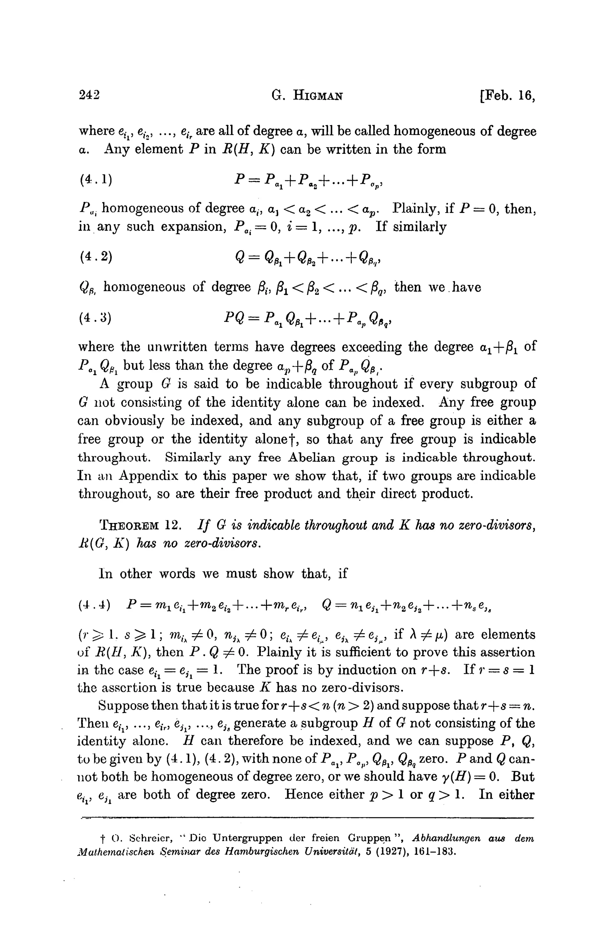 242 G. HIGMAN [Feb. 16,
where e(i, ei2, ..., eir are all of degree a, will be called homogeneous of degree
a. Any element P in B(H, K) can be written in the form
(4-1) P = Pa1+P«2+... + P v
Pa. homogeneous of degree a,, ctj < a2 < ... < ap. Plainly, if P = 0, then,
in any such expansion, Pa. = 0, i= 1, ..., p. If similarly
(4.2) h h f i ,
QPi homogeneous of degree /?,-, j8x < /32 < ... < j8g, then we. have
(4-3)
where the unwritten terms have degrees exceeding the degree 0^+^ of
POi QPi but less than the degree av--f$q of P QPr
A group G is said to be indicable throughout if every subgroup of
G not consisting of the identity alone can be indexed. Any free group
can obviously be indexed, and any subgroup of a free group is either a
free group or the identity alonef, so that any free group is indicable
throughout. Similarly any free Abelian group is indicable throughout.
In an Appendix to this paper we show that, if two groups are indicable
throughout, so are their free product and their direct product.
THEOREM 12. / / G is indicable throughout and K has no zero-divisors,
li(G, K) has no zero-divisors.
In other words we must show that, if
(4.4) P = m1eil+m2eh + ...+mreir, Q = n1eil+n2eia+...+n8eu
(/• ^ 1. 5 > 1; m,A ^ 0, nh ^ 0; eu ^ eL, eh ^ e^, if A ^ /x) are elements
of B(H, K), then P . Q ^ O . Plainly it is sufficient to prove this assertion
in the case e,-x = e3i = 1. The proof is by induction on r--s. If r = 5 = 1
the assertion is true because K has no zero-divisors.
Suppose then that it is true for r--s< n (n > 2) and suppose that r--s = n.
Then eix, ..., eir, e^, ..., eis generate a subgroup H of G not consisting of the
identity alone. // can therefore be indexed, and we can suppose P, Q,
to be given by (4.1), (4.2), with none of Pai, Pa , Q^, QPq zero. P and Q can-
not both be homogeneous of degree zero, or we should have y(H) = 0. But
e,-, e;i are both of degree zero. Hence either p > 1 or q > 1. In either
f O. Schreier, " Die Untergruppen der freien Gruppen", Abhandlungen aus dem
Mathemalischen Seminar des Hamburgischen Universitat, 5 (1927), 161-183.
 