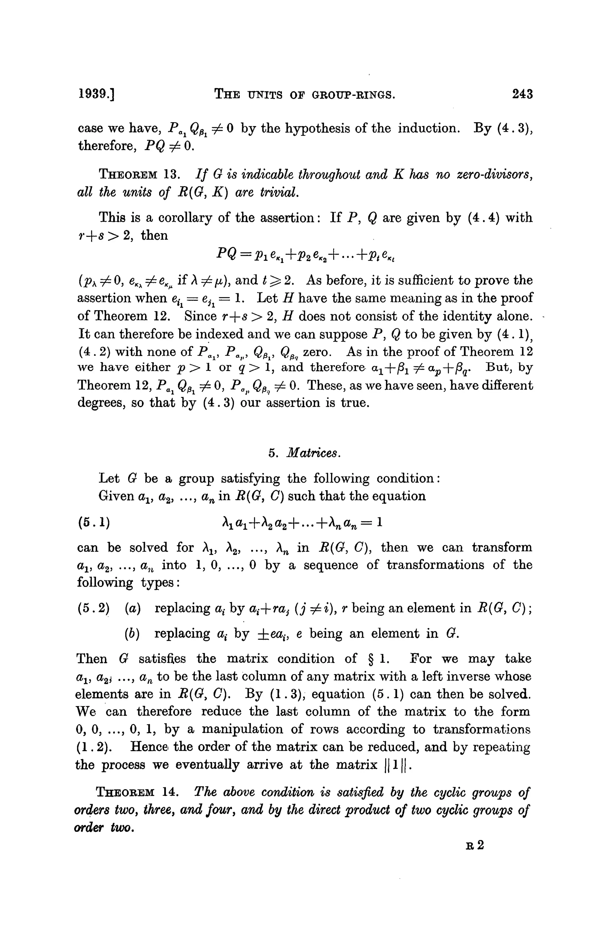 1939.] THE UNITS OF GROUP-RINGS. 243
case we have, Pai QPi ^ 0 by the hypothesis of the induction. By (4.3),
therefore, PQ ^ 0.
THEOREM 13. If G is indicable throughout and K has no zero-divisors,
all the units of R{G, K) are trivial.
This is a corollary of the assertion: If P, Q are given by (4.4) with
r+s > 2, then
PQ = Pl eKi+p2 eK2 +... +pt eKt
(pK z£ 0, eKx =£ eK>i if A ^ p), and t^- 2. As before, it is sufficient to prove the
assertion when eti = eh = 1. Let H have the same meaning as in the proof
of Theorem 12. Since r--s> 2, H does not consist of the identity alone.
It can therefore be indexed and we can suppose P, Q to be given by (4.1)}
(4.2) with none of POi, Pap, Q^, QPq zero. As in the proof of Theorem 12
we have either p > 1 or q > 1, and therefore o-x--^x ^ap--fiq. But, by
Theorem 12, Pai QPi ^ 0, Pa> QPii ^ 0. These, as we have seen, have different
degrees, so that by (4.3) our assertion is true.
5. Matrices.
Let G be a group satisfying the following condition:
Given ax, a2, ..., an in R(G, C) such that the equation
(5.1) A1 a1 +A2 a2 +...+An an =l
can be solved for Al5 A2, ..., An in B(G, C), then we can transform
av a2, ..., an into 1,0, ..., 0 by a sequence of transformations of the
following types:
(5.2) (a) replacing at by at--ra} (j ^=i), r being an element in R{G, C);
(6) replacing a( by ±ea,-, e being an element in G.
Then G satisfies the matrix condition of § 1. For we may take
av a2i ..., an to be the last column of any matrix with a left inverse whose
elements are in B(G) C). By (1.3), equation (5.1) can then be solved.
We can therefore reduce the last column of the matrix to the form
0, 0, ..., 0, 1, by a manipulation of rows according to transformations
(1.2). Hence the order of the matrix can be reduced, and by repeating
the process we eventually arrive at the matrix ||1||.
THEOREM 14. The above condition is satisfied by the cyclic groups of
orders two, three, and four, and by the direct product of two cyclic groups of
order two.
R 2
 