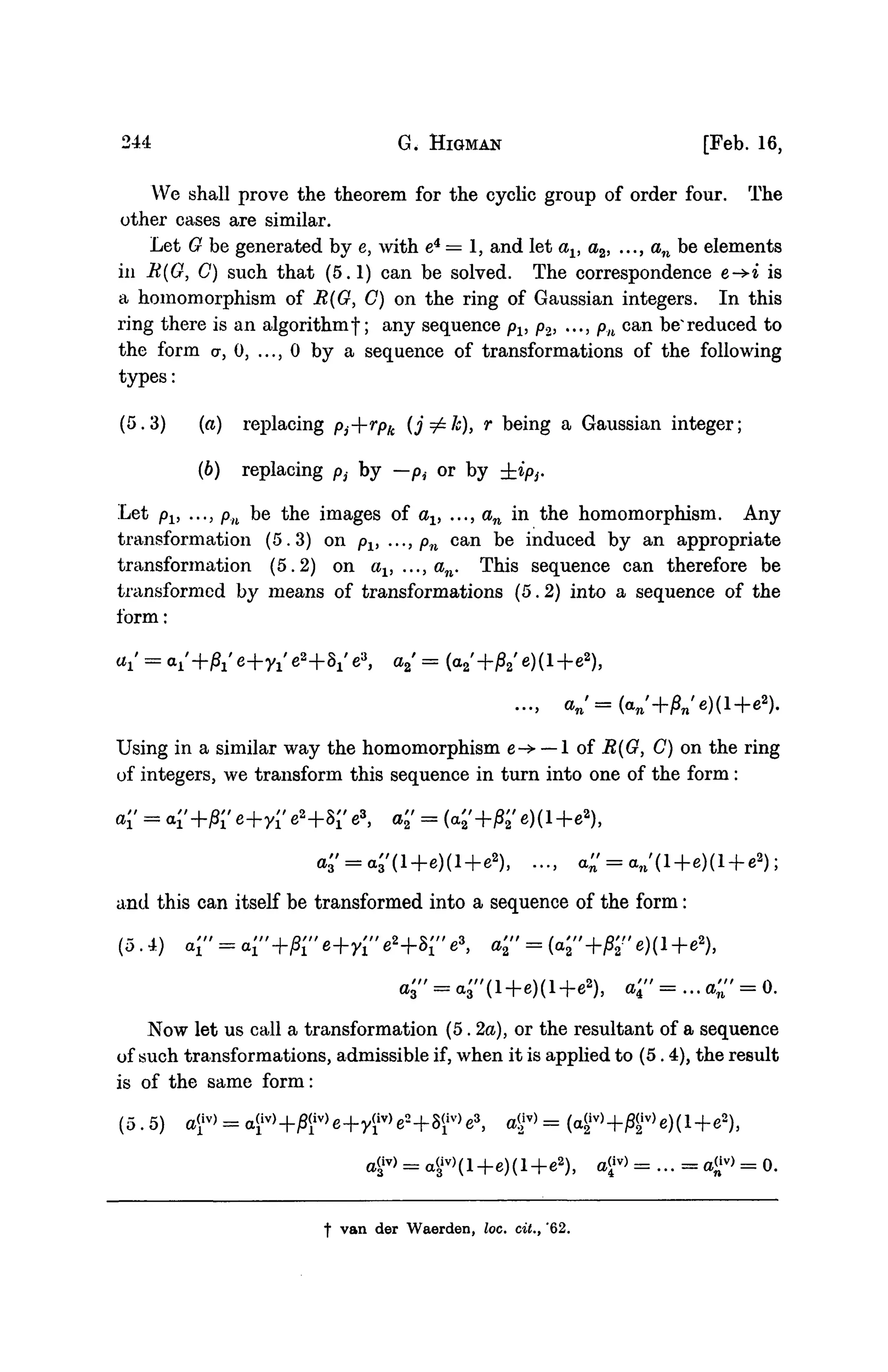 244 G. HIGMAN [Feb. 16,
We shall prove the theorem for the cyclic group of order four. The
other cases are similar.
Let 0 be generated by e, with e4
= 1, and let av a2, ..., an be elements
in B(G, C) such that (5.1) can be solved. The correspondence e-^iis
a homomorphism of R(G, C) on the ring of Gaussian integers. In this
ring there is an algorithmf; any sequence Pl, p2, ..., Pn can be*reduced to
the form a, 0, ..., 0 by a sequence of transformations of the following
types:
(5.3) (a) replacing Pj--rpk (j^zJc), r being a Gaussian integer;
(6) replacing Pi by -Pi or by ±iPi.
Let pv ..., pn be the images of av ..., an in the homomorphism. Any
transformation (5.3) on pv ..., pn can be induced by an appropriate
transformation (5.2) on av ..., an. This sequence can therefore be
transformed by means of transformations (5.2) into a sequence of the
form:
+S/e3
, a,' = (a2'+j82'e)(l+e2
)3
Using in a similar way the homomorphism e-> — 1 of R(G, C) on the ring
of integers, we transform this sequence in turn into one of the form :
e2
+8r e3
, a'2' = (<
and this can itself be transformed into a sequence of the form:
(5.4) a r = a;"+/3re+yre2
+SrV, a'2" = (a'2"+M'e)(l+e*),
), <' = •» <' = 0-
Now let us call a transformation (5. 2a), or the resultant of a sequence
of such transformations, admissible if, when it is applied to (5.4), the result
is of the same form:
(5. 5) a(
x
iv
> = a
a£v
> = a<3
iv
>(l+e)(l+e2
), a£v
> = ... = a£v
> = 0.
f van der Waerden, loc. dt., '62.
 