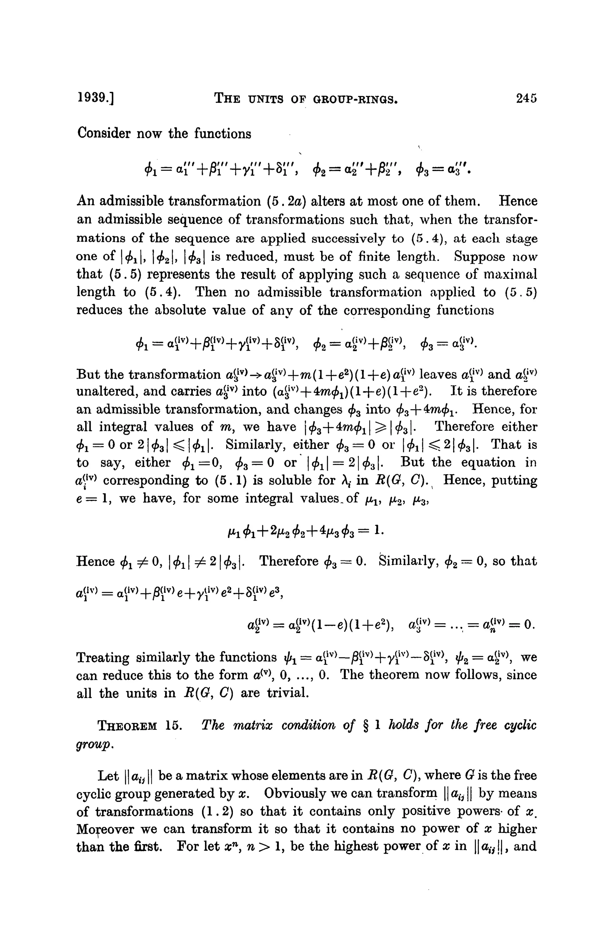 1939.] THE UNITS OF GROUP-RINGS. 245
Consider now the functions
+Si", fa = a
An admissible transformation (5. 2a) alters at most one of them. Hence
an admissible sequence of transformations such that, when the transfor-
mations of the sequence are applied successively to (5.4), at each stage
one of 1^1, <f>2, Ifa1is reduced, must be of finite length. Suppose now
that (5.5) represents the result of applying such a sequence of maximal
length to (5.4). Then no admissible transformation applied to (5.5)
reduces the absolute value of any of the corresponding functions
But the transformation a§v
>->4iv
>+ro(l+ea
)(l+e)a£iv)
leaves a™ and aliv
>
unaltered, and carries a3
iv)
into (a$v)
--4mfa)(l--e)(l--e*). It is therefore
an admissible transformation, and changes <f>3 into fa+imfa. Hence, for
all integral values of m, we have <f>z--^in<f>i ^ l^l- Therefore either
^ = 0 or 21^31 < I^ |. Similarly, either fa = 0 or |fa| ^ 21 <f>31. That is
to say, either fa=0, <£3 = 0 or |^i| = 2|^3|. But the equation in
a(iv) corresponding to (5.1) is soluble for A,- in R(O, C). Hence, putting
e = 1, we have, for some integral values, of /L^, /U2, /X3,
Hence fa ^ 0, |fa| i=- 21 <f>31. Therefore fa — 0. Similarly, fa — 0, so that
4iv
) = a2
iv
)(l-e)(l+e2
), agv
> = ... = a™ = 0.
Treating similarly the functions fa = a^v)
—j8fv)
+yilv)
—8$_iv
>, ^2 = a
2iv)
5
w e
can reduce this to the form a(v)
, 0, ..., 0. The theorem now follows, since
all the units in B(G, C) are trivial.
THEOREM 15. The matrix condition of § 1 holds for the free cyclic
group.
Let ||atj || be a matrix whose elements are in R(O, C), where O is the free
cyclic group generated by x. Obviously we can transform || a(j || by means
of transformations (1.2) so that it contains only positive powers- of x.
Moreover we can transform it so that it contains no power of x higher
than the first. For let xn
, n > 1, be the highest power of x in ||a,-,!|, and
 