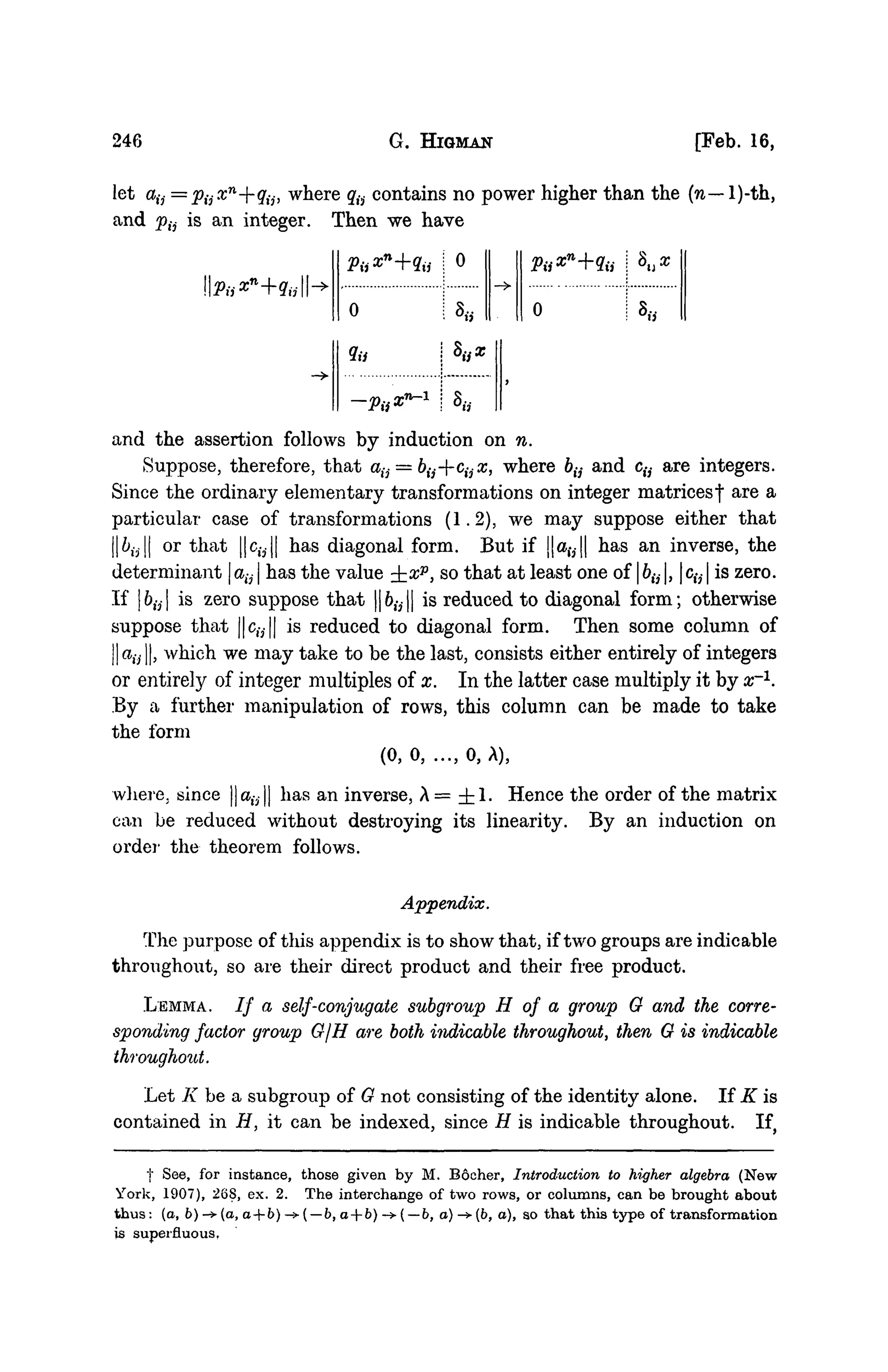 246 G. HlGMAN [Feb. 16,
let cbij=VijXn
--qijy where qti contains no power higher than the (n— l)-th,
and p{j is an integer. Then we have
0
9a
0
-»
and the assertion follows by induction on n.
Suppose, therefore, that aij = bij--cijx, where 6ti and % are integers.
Since the ordinary elementary transformations on integer matricesf are a
particular case of transformations (1.2), we may suppose either that
||613|| or that ||clV|| has diagonal form. But if ||a,v|| has an inverse, the
determinant | atj | has the value ±xP, so that at least one of | &,-,-1, | c(j | is zero.
If bti is zero suppose that ||6,-3|| is reduced to diagonal form; otherwise
suppose that ||%|| is reduced to diagonal form. Then some column of
dij, which we may take to be the last, consists either entirely of integers
or entirely of integer multiples of x. In the latter case multiply it by ar1
.
By a further manipulation of rows, this column can be made to take
the form
(0,0, ..., 0,A),
where, since ||alV|| has an inverse, A= ± 1 . Hence the order of the matrix
can be reduced without destroying its linearity. By an induction on
order the theorem follows.
Appendix.
The purpose of this appendix is to show that, if two groups are indicable
throughout, so are their direct product and their free product.
LEMMA. / / a self-conjugate subgroup H of a group 0 and the corre-
sponding factor group G/H are both indicable throughout, then 0 is indicable
throughout.
Let K be a subgroup of 0 not consisting of the identity alone. If K is
contained in H, it can be indexed, since H is indicable throughout. If,
j" See, for instance, those given by M. Bocher, Introduction to higher algebra (New
York, 1907), 268, ex. 2. The interchange of two rows, or columns, can be brought about
thus: (a, b)-+(a, a+b)->( —b, a+b) ->( —b, a) ->(&, a), so that this type of transformation
is superfluous,
 