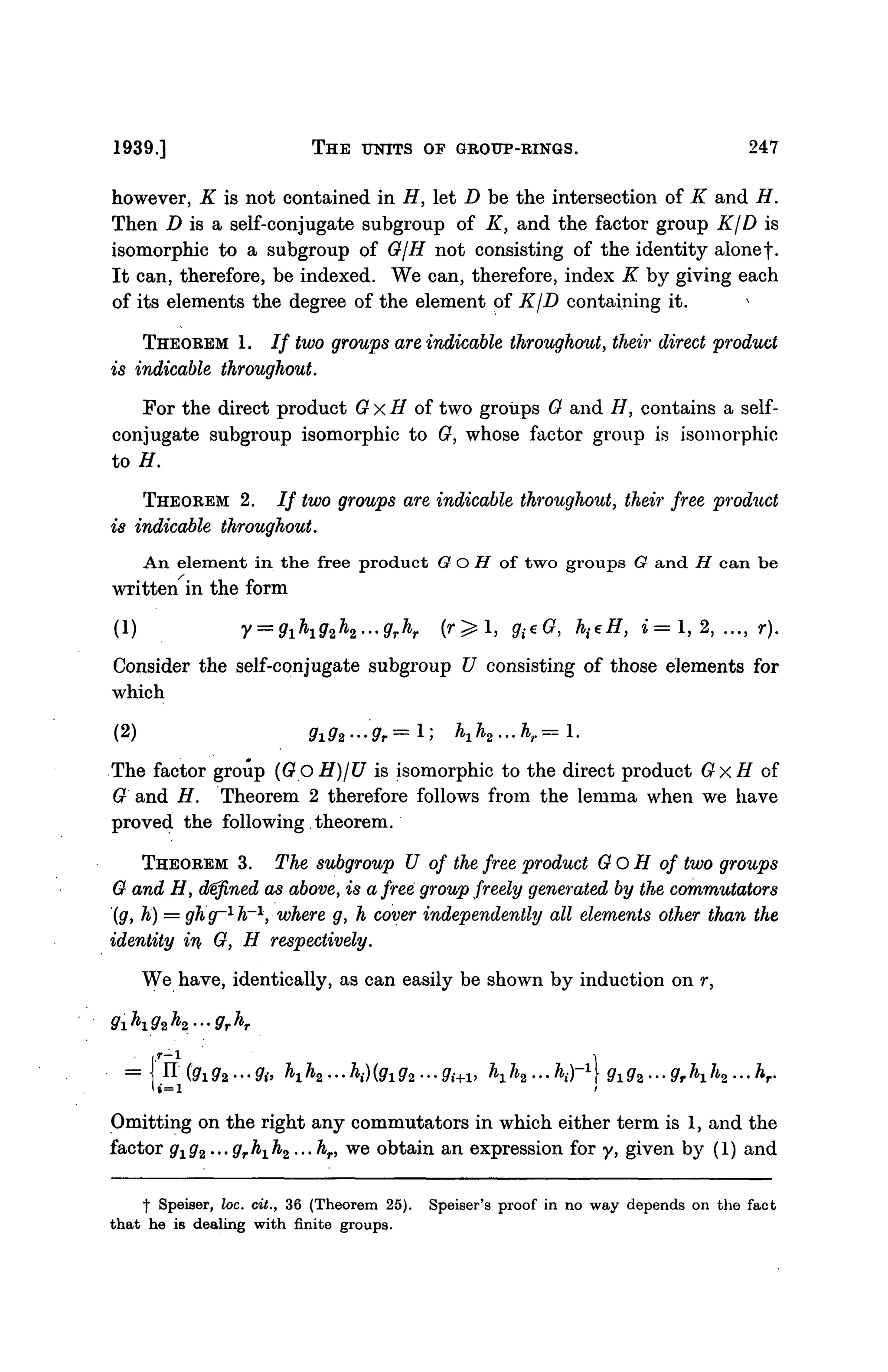 1939.] THE UNITS OF GROUP-RINGS. 247
however, K is not contained in H, let D be the intersection of K and H.
Then D is a self-conjugate subgroup of K, and the factor group KjD is
isomorphic to a subgroup of G/H not consisting of the identity alone f.
It can, therefore, be indexed. We can, therefore, index K by giving each
of its elements the degree of the element of KjD containing it. s
THEOREM 1. / / two groups are indicable throughout, their direct product
is indicable throughout.
For the direct product G x H of two groups G and //, contains a self-
conjugate subgroup isomorphic to G, whose factor group is isomorphic
to H.
THEOREM 2. / / two groups are indicable throughout, their free product
is indicable throughout.
An element in the free product O O H of two groups G and H can be
written in the form
(1) V = 9ih92h2...grhr ( r ^ l , g(eG, h^H, » = 1, 2, ..., r).
Consider the self-conjugate subgroup U consisting of those elements for
which
(2) Sr
i9r
2---9r
r= 1; M 2 . . . f c r = l .
The factor group (GoH)/U is isomorphic to the direct product GxH of
G and H. Theorem 2 therefore follows from the lemma when we have
proved the following theorem.
THEOREM 3. The subgroup U of the free product Go H of two groups
G and H, defined as above, is a free group freely generated by the commutators
(g, h) = ghg-1
h~1
, where g, h cover independently all elements other than the
identity in G, H respectively.
We have, identically, as can easily be shown by induction on r,
g1h1g2h2...grhr
»=1
g1gz...grh1h2...hr.
Omitting on the right any commutators in which either term is 1, and the
factor gxg2 ...grh1h2...hr, we obtain an expression for y, given by (1) and
I Speiser, loc. cit., 36 (Theorem 25). Speiser's proof in no way depends on the fact
that he is dealing with finite groups.
 
