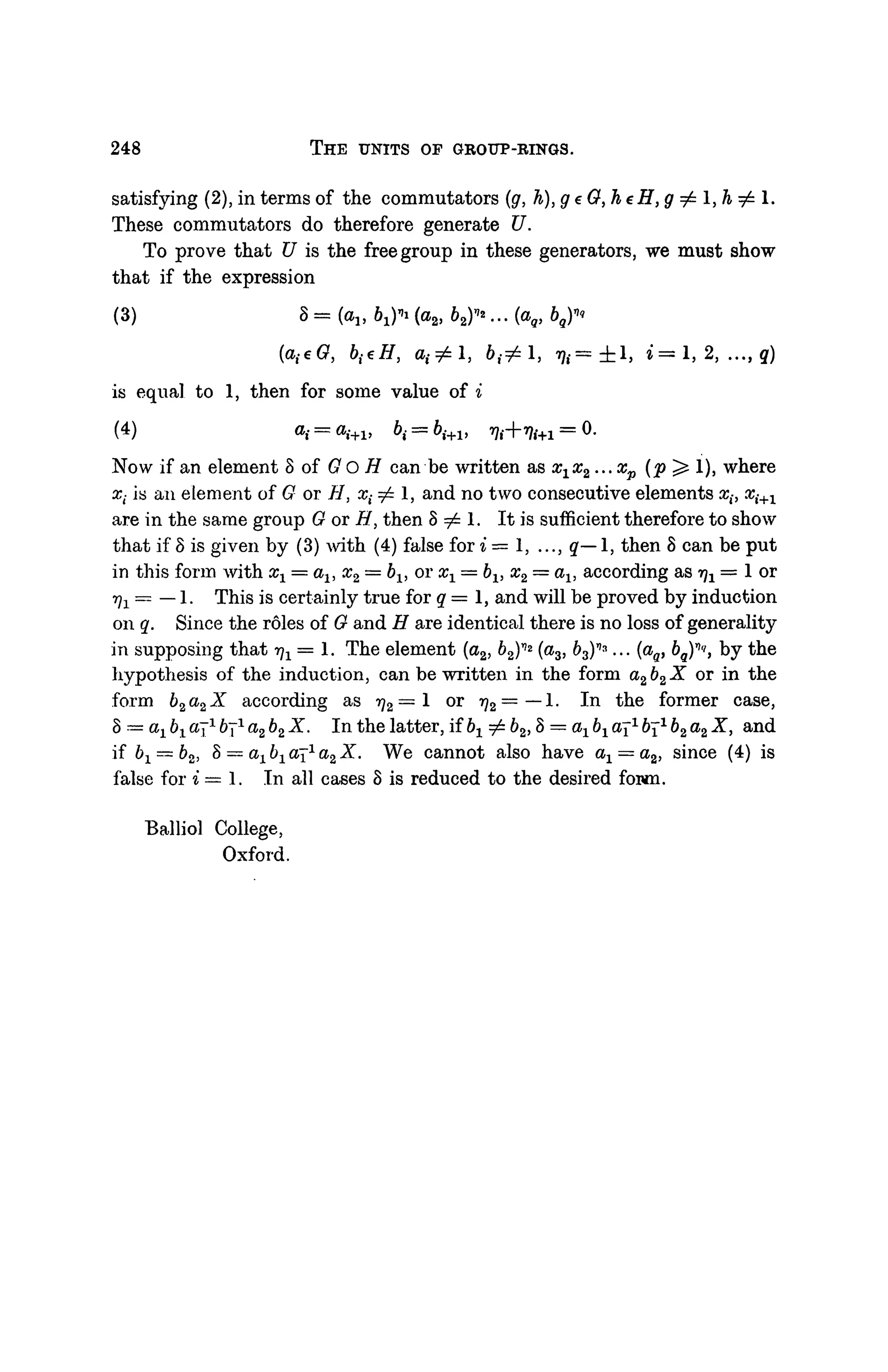 248 THE UNITS OF GROUP-RINGS.
satisfying (2), in terms of the commutators (g, h), g e 0, h eH, g ^ 1, h ^ 1.
These commutators do therefore generate U.
To prove that U is the free group in these generators, we must show
that if the expression
(3) *=((h*1>1)*{(H,b%)*...(*Q,b9Y'
(a{eG, bi€H, 0 , ^ 1 , 6 , ^ 1 , ij,= ± l , * = 1 , 2, ..., q)
is equal to 1, then for some value of i
(4) «j
Now if an element 8 of G O H can be written as x1x2...xp (p^ 1), where
x( is an element of G or H, x^l, and no two consecutive elements x(, xi+1
are in the same group G or H, then S 7^ 1. It is sufficient therefore to show
that if 8 is given by (3) with (4) false for i = 1, ..., q— 1, then 8 can be put
in this form with xx = al5 #2 = bx> or a^ = 6X, x2 = als according as ^ = 1 or
•^ = — 1. This is certainly true for q = 1, and will be proved by induction
on q. Since the roles of G and H are identical there is no loss of generality
in supposing that -qx = 1. The element (o2, 62)r
'2
(a3, 63)''3
... (ag, b^'i, by the
hypothesis of the induction, can be written in the form a2b2X or in the
form b2a2X according as rj2 = 1 or rj2=—1. In the former case,
§ = ax bx cq1
671
a2 b2 X. In the latter, if bx ^ 62,8 = ax bx aj1
671
b2 a2 X, and
if bx — b2, 8 = aj &! aj1
a2 X. We cannot also have ax = a2, since (4) is
false for i=l. In all cases 8 is reduced to the desired fown.
Balliol College,
Oxford.
 