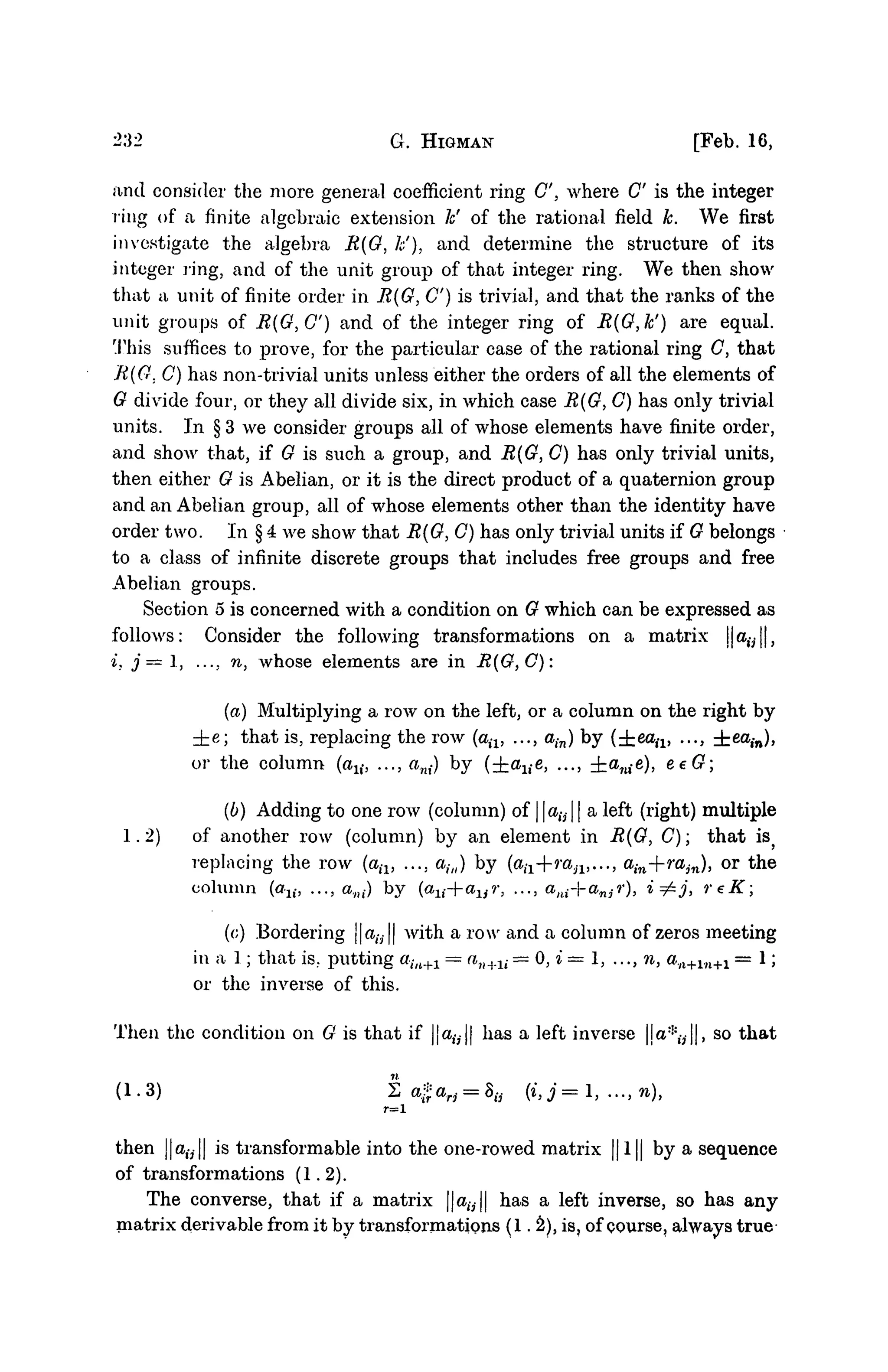 232 G. HIGMAN [Feb. 16,
and consider the more general coefficient ring C, where C" is the integer
ring of a finite algebraic extension h' of the rational field k. We first
investigate the algebra R{G, /;;'). and determine the structure of its
integer ring, and of the unit group of that integer ring. We then show
that a unit of finite order in R{G, C) is trivial, and that the ranks of the
unit groups of R(G,C) and of the integer ring of R(G,k') are equal.
This suffices to prove, for the particular case of the rational ring C, that
R(G. C) has non-trivial units unless either the orders of all the elements of
G divide four, or they all divide six, in which case R(G,C) has only trivial
units. In § 3 we consider groups all of whose elements have finite order,
and shoAv that, if G is such a group, and R(G, C) has only trivial units,
then either G is Abelian, or it is the direct product of a quaternion group
and an Abelian group, all of whose elements other than the identity have
order two. In § 4 we show that R(G}C) has only trivial units if G belongs
to a class of infinite discrete groups that includes free groups and free
Abelian groups.
Section 5 is concerned with a condition on G which can be expressed as
follows: Consider the following transformations on a matrix j|a,-,||,
i, j—1, .... n, whose elements are in R(G,C):
(a) Multiplying a row on the left, or a column on the right by
±e; that is, replacing the row (aiv ..., ain) by (±ea,-i> ..., ±ea,-n)>
or t h e c o l u m n (au, ..., ani) b y (±alte, ..., ±anie), eeG;
(b) Adding to one row (column) of | atj | a left (right) multiple
1.2) of another row (column) by an element in R{G, C); that is}
replacing the row (aiv ..., ahl) by (a^+ra^,..., ain+rajn), or the
column (au, ..., ani) by {axi+aur, ..., ani-]-anjr), i=£j, reK;
(<;) Bordering j|alV|| with a row and a column of zeros meeting
in a 1; that is., putting au+1 = an+li —0}i=l,...,n, an+ln+1 = 1;
or the inverse of this.
Then the condition on G is that if |ja,v|| has a left inverse |ja:i:
,-,||, so that
(1-3) Za*arj = Su (i, j = 1, ..., n),
r=l
then ||a,-y|| is transformable into the one-rowed matrix || 1|| by a sequence
of transformations (1.2).
The converse, that if a matrix ||aw|| has a left inverse, so has any
matrix derivable from it by transformations (12), is, of course, always true
 