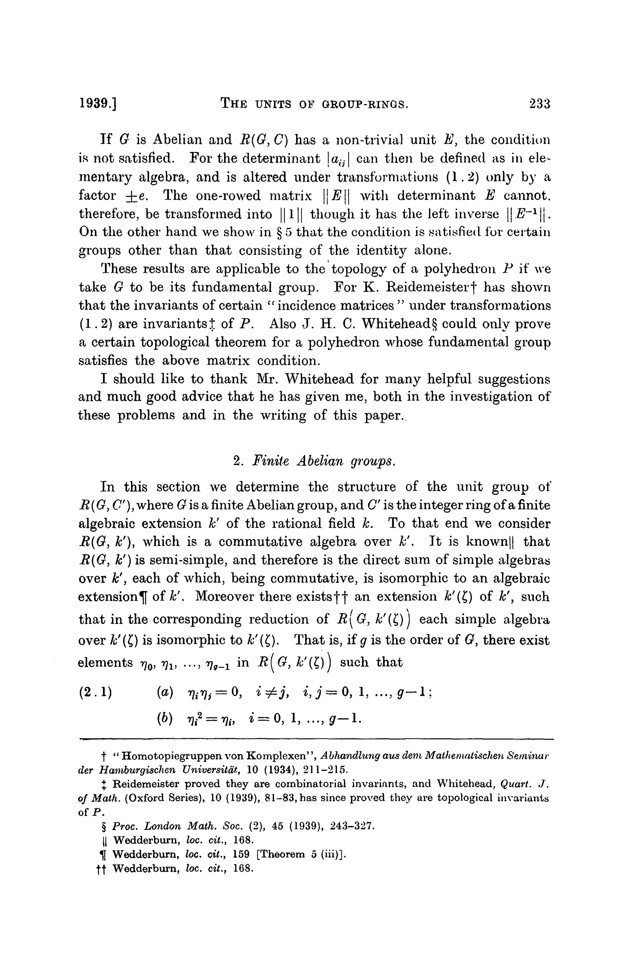 1939.] THE UNITS OF GROUP-RINGS. 233
If G is Abelian and R{G, C) has a non-trivial unit E, the condition
H not satisfied. For the determinant jao| can then be defined as in ele-
mentary algebra, and is altered under transformations (1.2) only by a
factor ^e. The one-rowed matrix E with determinant E cannot,
therefore, be transformed into ||l|| though it has the left inverse || E~x
.
On the other hand we show in § 5 that the condition is satisfied for certain
groups other than that consisting of the identity alone.
These results are applicable to the topology of a polyhedron P if we
take G to be its fundamental group. For K. Reidemeisterf has shown
that the invariants of certain " incidence matrices " under transformations
(1.2) are invariantst of P. Also J. H. C. Whitehead § could only prove
a certain topological theorem for a polyhedron whose fundamental group
satisfies the above matrix condition.
I should like to thank Mr. Whitehead for many helpful suggestions
and much good advice that he has given me, both in the investigation of
these problems and in the writing of this paper.
2. Finite Abelian groups.
In this section we determine the structure of the unit group of
R{G, C), where G is a finite Abelian group, and C is the integer ring ofa finite
algebraic extension k' of the rational field k. To that end we consider
B(G, k'), which is a commutative algebra over k'. It is known|| that
R(G, k') is semi-simple, and therefore is the direct sum of simple algebras
over k'', each of which, being commutative, is isomorphic to an algebraic
extension^ of k'. Moreover there existsff an extension &'(£) of k', such
that in the corresponding reduction of RG, &'(£)) each simple algebra
over /</(£) is isomorphic to k'(Q. That is, if g is the order of G, there exist
elements 7^0, r)1} ..., rjg^ in R(G, &'(£)] such that
(2.1) (a) ^ , = 0, i^j, i,j = 0, 1, ..., gr-l:
(6) ifca
= fy, i = 0, 1, ..., g— 1.
t " Homotopiegruppen von Komplexen'', Abhandlung aus dem Malhematischen Seminar
der Hamburgischen Universitdt, 10 (1934), 211-215.
% Reidemeister proved they are combinatorial invariants, and Whitehead, Quart. J.
of Math. (Oxford Series), 10 (1939), 81-83, has since proved they are topological invariants
of P.
§ Proc. London Math. Soc. (2), 45 (1939), 243-327.
|| Wedderburn, loc. cit., 168.
U Wedderburn, loc. cit., 159 [Theorem 5 (hi)],
ft Wedderburn, loc. cit., 168.
 