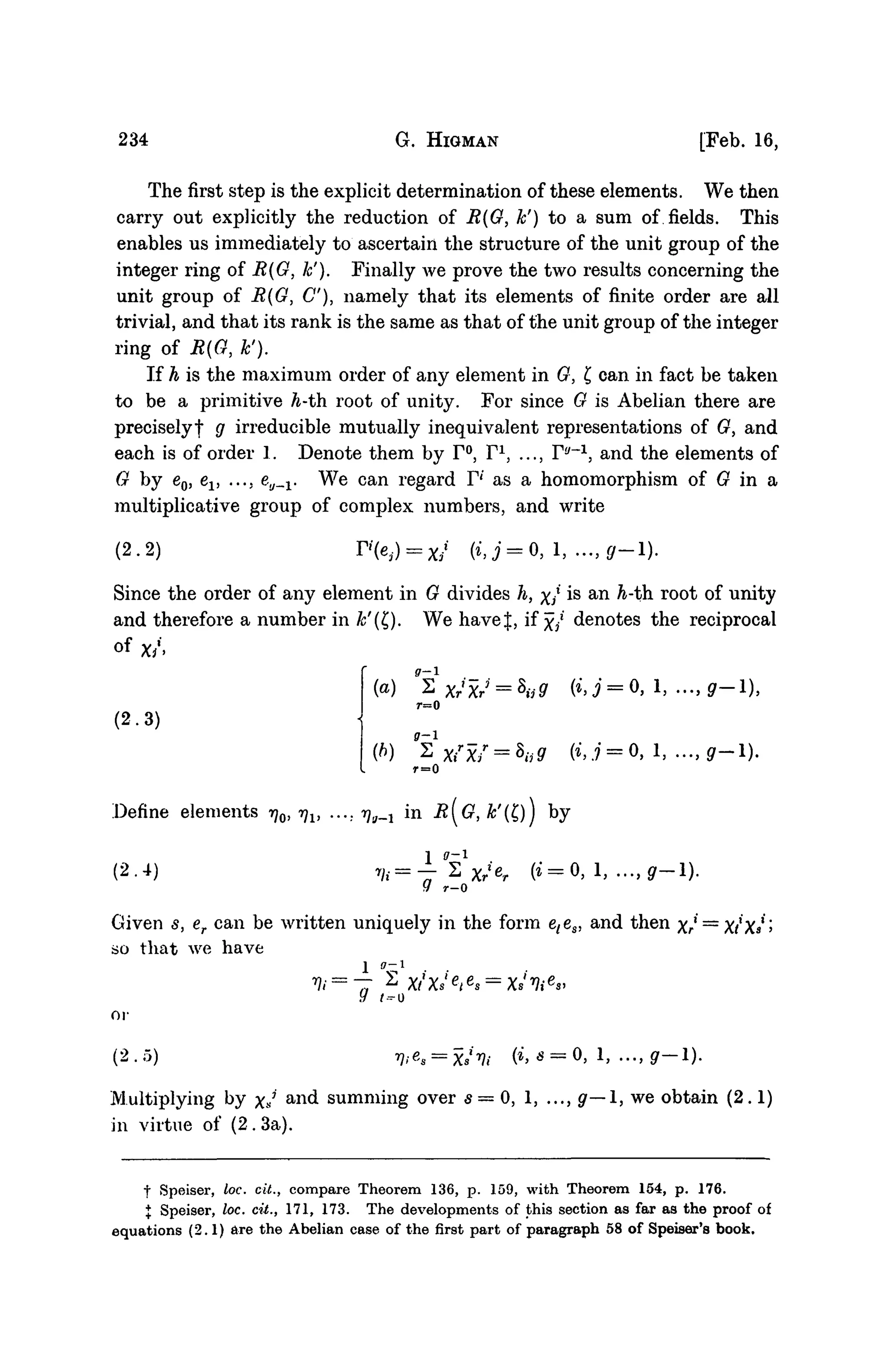 234 G. HIGMAN [Feb. 16,
The first step is the explicit determination of these elements. We then
carry out explicitly the reduction of R{G, k') to a sum of fields. This
enables us immediately to ascertain the structure of the unit group of the
integer ring of R(G, k'). Finally Ave prove the two results concerning the
unit group of R(G, C), namely that its elements of finite order are all
trivial, and that its rank is the same as that of the unit group of the integer
ring of R(G, k').
If h is the maximum order of any element in G, £ can in fact be taken
to be a primitive h-th. root of unity. For since G is Abelian there are
precisely! g irreducible mutually inequivalent representations of G, and
each is of order 1. Denote them by F°, F1
, ..., F""1
, and the elements of
G by e0, ev ..., eu_v We can regard F1
' as a homomorphism of G in a
multiplicative group of complex numbers, and write
(2.2) r>(e,) = x/ (*,i = 0, 1 flf—1).
Since the order of any element in G divides h, x/ is an h-th root of unity
and therefore a number in &'(£). We havef, if x/ denotes the reciprocal
of x/>
'(a) "t
r=0
(2-3)
(b) V Xir
xf = h9 (•', .7 = 0, 1, ..., g-1).
r=0
Define elements rj0, rjv .... ^B_j in R[G, k'(£)j by
(2.4) •m=^1
Xrt
er (% = 0
r - 0
Given s, er can be written uniquely in the form e(es, and then Xr—XfXs'
so that we have
1 ( 7 - 1
9 /-o
or
(2.5)
Multiplying by xJ a n (
i summing over 5 = 0 , 1, ..., ^ — 1 , we obtain (2.1)
in virtue of (2. 3a).
f Speiser, loc. cit., compare Theorem 136, p. 159, with Theorem 154, p. 176.
J Speiser, loc. cit., 171, 173. The developments of this section as far as the proof of
equations (2.1) are the Abelian case of the first part of paragraph 58 of Speiser's book.
 