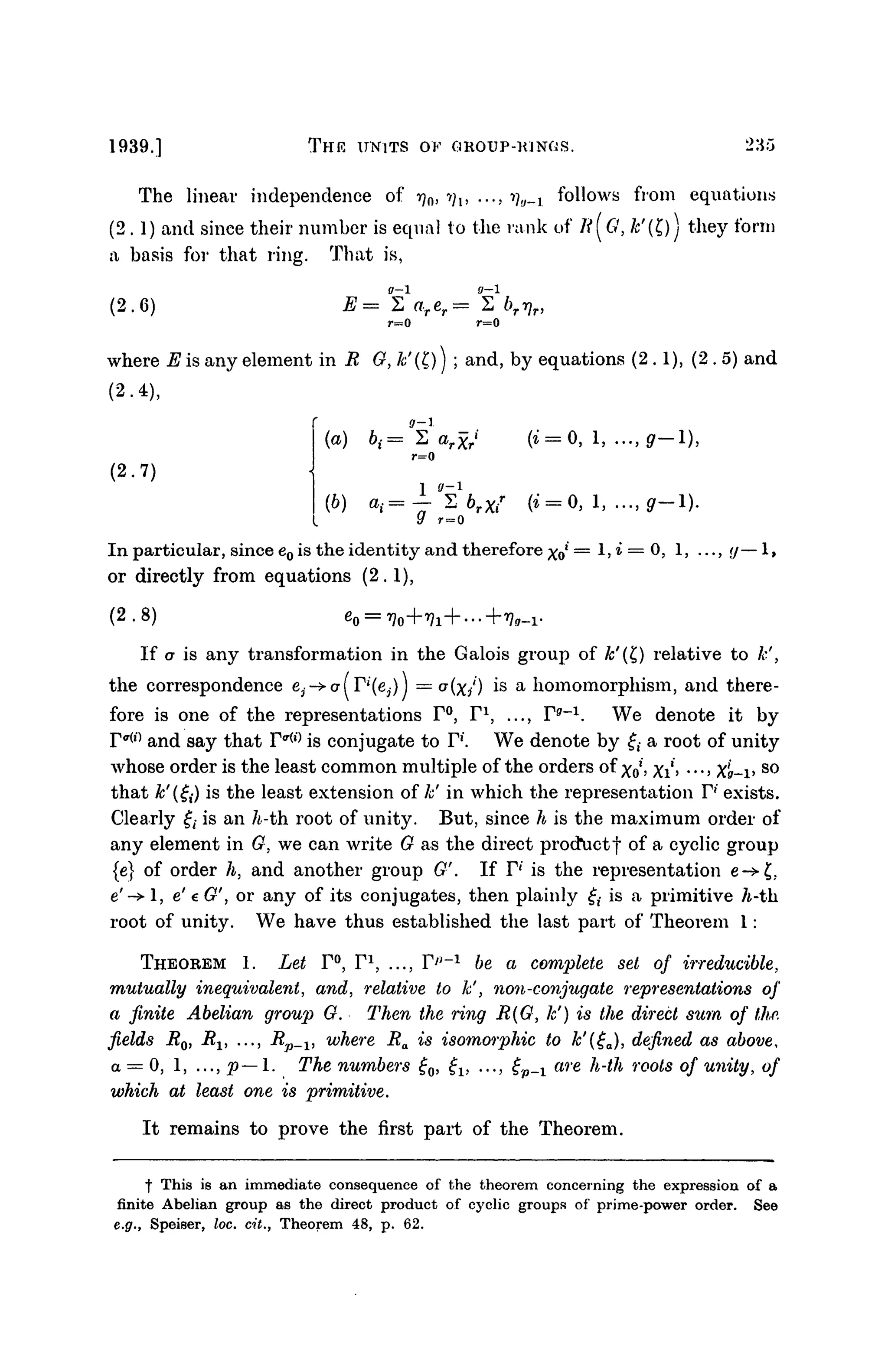 1939.] THE UNITS OF GROUP-KINGS. 235
The linear independence of r)n, •>;,, ..., ^,;_j follows from equations
(2.1) and since their number is equal to the rank of li(G, &'(£)) they form
a basis for that ring. That is,
(2.6)
r=0
where E is any element in R G, k'(l) ] ; and, by equations (2.1), (2 . 5) a n d
(2-4),
(2.7)
r=0
(b
) a
i= — S brXi
r
(* = 0, 1, ..., g—1).
if r = 0
In particular, since e0 is the identity and therefore xo
l
= 1, i — 0, 1, ...,,</— 1,
or directly from equations (2.1),
(2.8) ^
If a is any transformation in the Galois group of k'{t) relative to k',
the correspondence e3->or( FJ
'(e3)J = CT(X/) is a homomorphism, and there-
fore is one of the representations F°, F1
, ..., F9
"1
. We denote it by
r^l#)
and say that F ^ is conjugate to F1
'. We denote by f,- a root of unity
whose order is the least common multiple of the orders of xo, Xi> •••> Xg-v s o
that k'igi) is the least extension of k' in which the representation F1
' exists.
Clearly £• is an h-th. root of unity. But, since h is the maximum order of
any element in G, we can write G as the direct prod*uctf of a cyclic group
{e} of order h, and another group G'. If F' is the representation e->£;
e'-> 1, e' € G', or any of its conjugates, then plainly £,- is a primitive h-th.
root of unity. We have thus established the last part of Theorem 1:
THEOREM 1. Let F°, F1
, ..., F^-1
be a complete set of irreducible,
mutually inequivalent, and, relative to k', non-coiijugate representations of
a finite Abelian group G. Then the ring R{G, lc') is the direct sum of the.
fields Ro, Rv ..., Rp_1} where Ra is isomorphic to k'(£a), defined as above,
a = 0, 1, ..., p—1. The numbers £0, £1} ..., £p_x are h-th roots of unity, of
which at least one is primitive.
It remains to prove the first part of the Theorem.
f This is an immediate consequence of the theorem concerning the expression of a
finite Abelian group as the direct product of cyclic groups of prime-power order. See
e.g., Speiser, loc. cit., Theorem 48, p. 62.
 